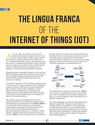The Lingua Franca
of the
Internet of Things (IoT)
The Lingua Franca
of the
Internet of Things (IoT)
Afew years back, not long ago, I used to access
internet only through my computer. But now, I can
access it using my phones, tablets, game consoles.
More and more everyday use devices like watches, cars,
etc. are getting linked to the internet. I am interacting with
these devices, communicating with them to other connected
devices to improve my productivity, have a better lifestyle,
reduce my surprises and lower my operating costs of
appliances. IoT promises the next technical revolution.
Management gurus, technology companies, always uncover
the next big thing and through it the next source of income.
They are rapidly creating new opportunities around “the
internet of things” and converting it into almost “the
internet of everything.”
To realize the “promise” of IoT, technology companies have
to work well on the common standards, which is adopted by
a majority of them so that devices can get connected and
talk seamlessly with each other. Naturally, it will not
happen without jostling between rival products and
competing systems. It has happened for trains, televisions,
video recorders, and the internet itself. It will happen the
same for the connected devices.
The need for connect-and-communicate devices and
underlying platforms has incubated some industry groups.
Amongst them, the most prominent is the .AllSeen Alliance
It is a consortium of ﬁrms with diverse domains likes
semiconductors, white goods, consumer electronics and
retails. Some of the most prominent members are
Microsoft. Qualcomm, Panasonic, LG, and Haier. AllSeen
Alliance’s member Qualcomm has created a free piece of
software, . It was then handed over to its member toAllJoyn
develop it further. It’s an open source software framework
that allows devices to communicate other devices around it.
It is ﬂexible, promotes proximal network and cloud
connection (which is optional). E.g., a motion sensor letting
appliances in the room to know that no one is in the room
so that these appliances can shut themselves off.
The manufacturer or operating system agnostic, AllJoyn
sits in a device. It communicates over the wireless links
such as Wi-Fi or Bluetooth. The broadcast information it
relays is a common language. Other connected devices or
platforms understand it.
The common language can result into many other not-yet-
thought-of applications. Though it sounds simple, the
challenge remains considerable. It is a daunting task to
accommodate diverse nature of connected things, their
thousands of uses and their sophistication. Also one has to
think about future compatibility, to make people habitual
about installing regular software updates for things like
smart kitchen appliances.
JUNE 2018 42
™
 