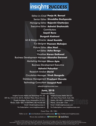 sales@insightssuccess.com
™
Editor-in-Chief Pooja M. Bansal
Database Management Prashant Chevale
Technology Consultant Swapnil Patil
Circulation Manager Vivek Bangade
Research Analyst David
Business Development Executive
Ashwini Pahurkar
Contributors
June, 2018
Asha BangeArt Editor
Business Development Manager Akansha Garewal
Visualiser Karan Gaikwad
Marketing Manager Dhruv Apte
Picture Editor Alex Noel
Art & Design Director Amol Kamble
Co-designer Poonam Mahajan
Managing Editor Rajarshi Chatterjee
Senior Editor Shraddha Deshpande
Sayali Rane
Durgesh Kodnani
Corporate Ofces:
Insights Success Media Tech LLC
555 Metro Place North, Suite 100,
Dublin, OH 43017, United States
Phone - (614)-602-1754
Email: info@insightssuccess.com
For Subscription: www.insightssuccess.com
Insights Success Media and Technology Pvt. Ltd.
Off. No. 513 & 510, 5th Flr., Rainbow Plaza, Shivar Chowk,
Pimple Saudagar, Pune, Maharashtra 411017
Phone - India: 020- 7410079881/ 82/ 83/ 84/ 85
Email: info@insightssuccess.in
For Subscription: www.insightssuccess.in
Follow us on : www.facebook.com/insightssuccess/ollow us on : www https://twitter.com/insightssuccess
We are also available on :
Cover Price : RS. 150/-
Copyright © 2018 Insights Success, All rights reserved. The content and images used in this magazine should not be reproduced or
transmitted in any form or by any means, electronic, mechanical, photocopying, recording or otherwise, without prior permission from Insights Success.
Reprint rights remain solely with Insights Success. Printed and Published by Insights Success Media and Technology Pvt. Ltd.
Executive Editor Ashwini Deshmukh
 