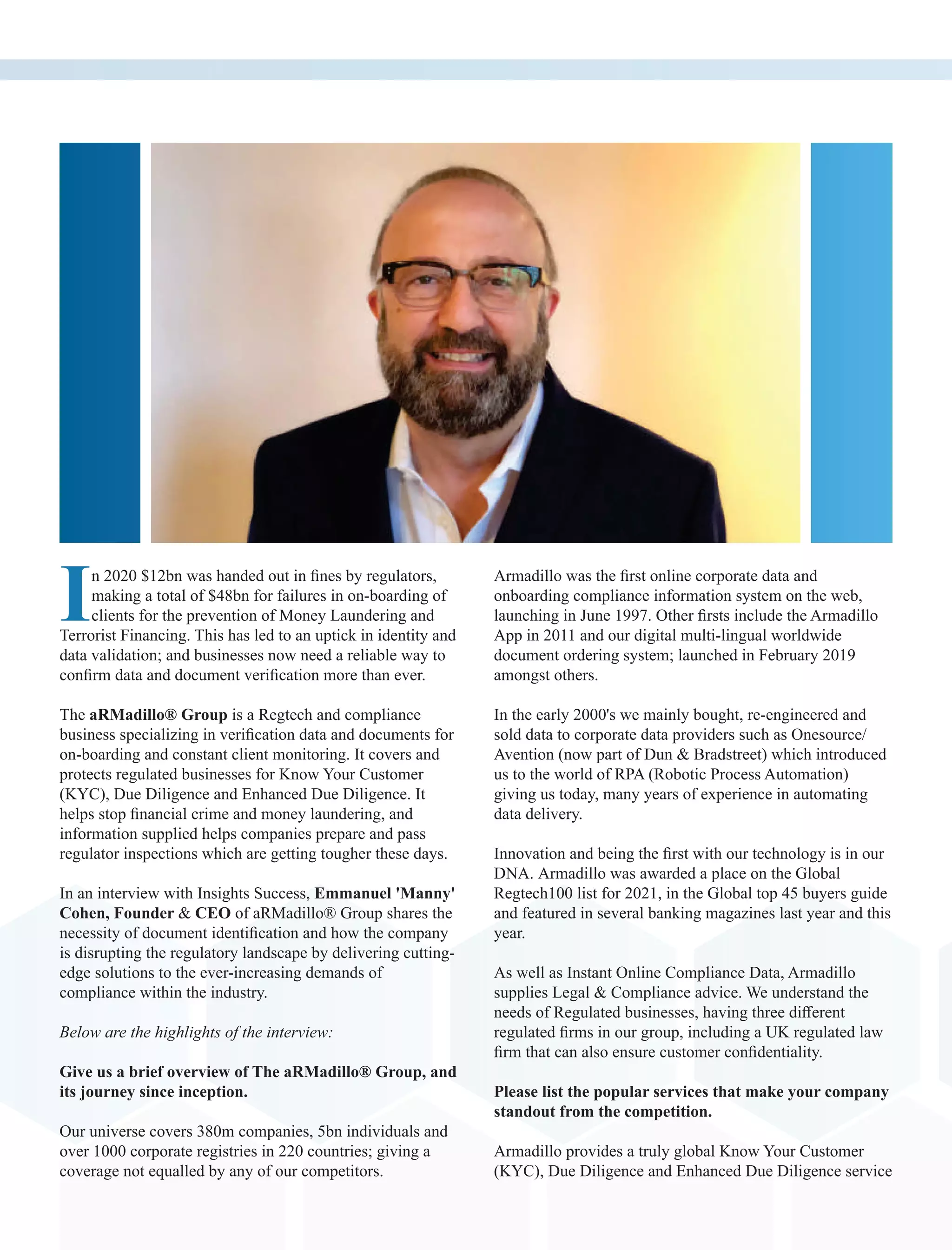 In 2020 $12bn was handed out in ﬁnes by regulators,
making a total of $48bn for failures in on-boarding of
clients for the prevention of Money Laundering and
Terrorist Financing. This has led to an uptick in identity and
data validation; and businesses now need a reliable way to
conﬁrm data and document veriﬁcation more than ever.
The aRMadillo® Group is a Regtech and compliance
business specializing in veriﬁcation data and documents for
on-boarding and constant client monitoring. It covers and
protects regulated businesses for Know Your Customer
(KYC), Due Diligence and Enhanced Due Diligence. It
helps stop ﬁnancial crime and money laundering, and
information supplied helps companies prepare and pass
regulator inspections which are getting tougher these days.
In an interview with Insights Success, Emmanuel 'Manny'
Cohen, Founder & CEO of aRMadillo® Group shares the
necessity of document identiﬁcation and how the company
is disrupting the regulatory landscape by delivering cutting-
edge solutions to the ever-increasing demands of
compliance within the industry.
Below are the highlights of the interview:
Give us a brief overview of The aRMadillo® Group, and
its journey since inception.
Our universe covers 380m companies, 5bn individuals and
over 1000 corporate registries in 220 countries; giving a
coverage not equalled by any of our competitors.
Armadillo was the ﬁrst online corporate data and
onboarding compliance information system on the web,
launching in June 1997. Other ﬁrsts include the Armadillo
App in 2011 and our digital multi-lingual worldwide
document ordering system; launched in February 2019
amongst others.
In the early 2000's we mainly bought, re-engineered and
sold data to corporate data providers such as Onesource/
Avention (now part of Dun & Bradstreet) which introduced
us to the world of RPA (Robotic Process Automation)
giving us today, many years of experience in automating
data delivery.
Innovation and being the ﬁrst with our technology is in our
DNA. Armadillo was awarded a place on the Global
Regtech100 list for 2021, in the Global top 45 buyers guide
and featured in several banking magazines last year and this
year.
As well as Instant Online Compliance Data, Armadillo
supplies Legal & Compliance advice. We understand the
needs of Regulated businesses, having three diﬀerent
regulated ﬁrms in our group, including a UK regulated law
ﬁrm that can also ensure customer conﬁdentiality.
Please list the popular services that make your company
standout from the competition.
Armadillo provides a truly global Know Your Customer
(KYC), Due Diligence and Enhanced Due Diligence service
 