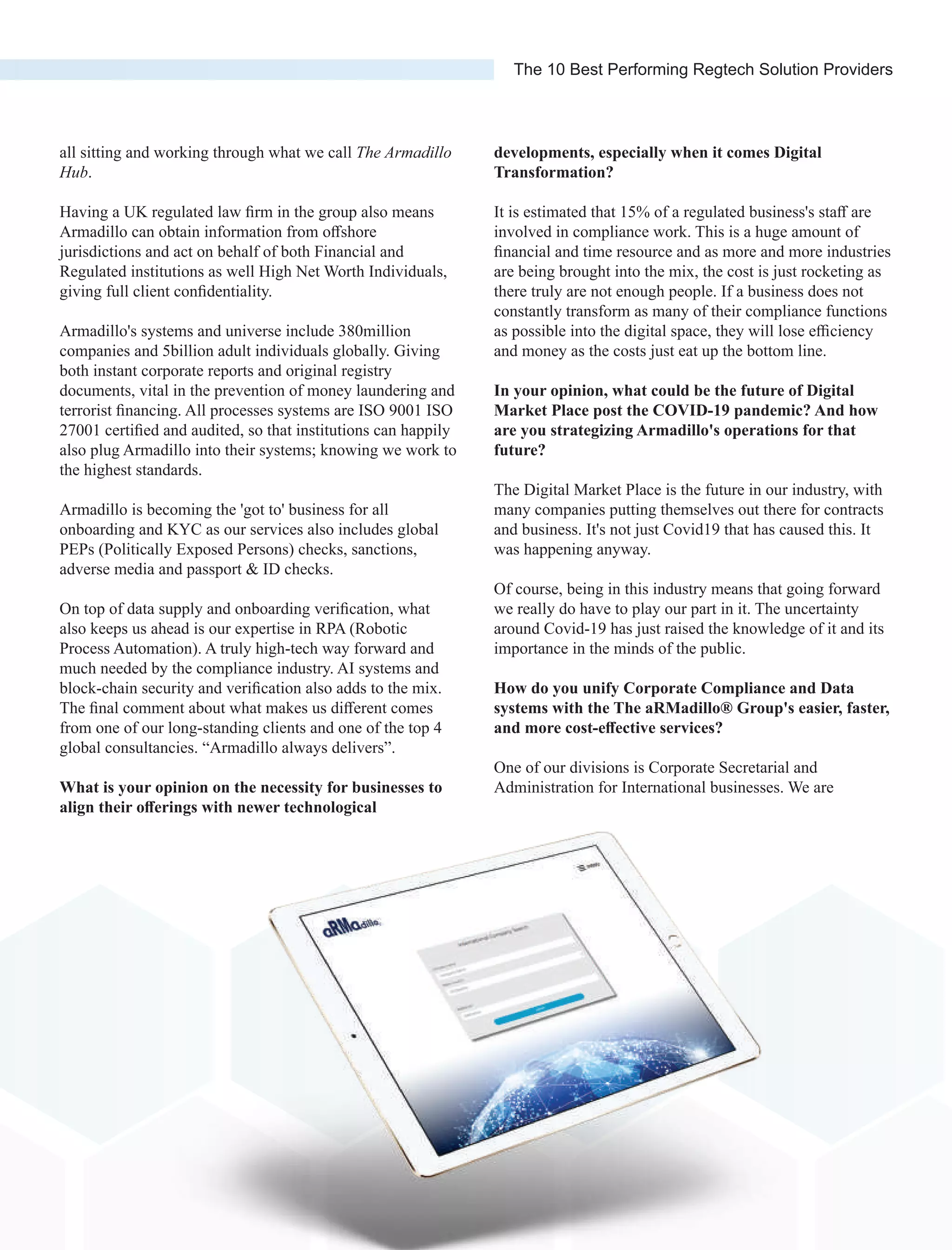 all sitting and working through what we call The Armadillo
Hub.
Having a UK regulated law ﬁrm in the group also means
Armadillo can obtain information from oﬀshore
jurisdictions and act on behalf of both Financial and
Regulated institutions as well High Net Worth Individuals,
giving full client conﬁdentiality.
Armadillo's systems and universe include 380million
companies and 5billion adult individuals globally. Giving
both instant corporate reports and original registry
documents, vital in the prevention of money laundering and
terrorist ﬁnancing. All processes systems are ISO 9001 ISO
27001 certiﬁed and audited, so that institutions can happily
also plug Armadillo into their systems; knowing we work to
the highest standards.
Armadillo is becoming the 'got to' business for all
onboarding and KYC as our services also includes global
PEPs (Politically Exposed Persons) checks, sanctions,
adverse media and passport & ID checks.
On top of data supply and onboarding veriﬁcation, what
also keeps us ahead is our expertise in RPA (Robotic
Process Automation). A truly high-tech way forward and
much needed by the compliance industry. AI systems and
block-chain security and veriﬁcation also adds to the mix.
The ﬁnal comment about what makes us diﬀerent comes
from one of our long-standing clients and one of the top 4
global consultancies. “Armadillo always delivers”.
What is your opinion on the necessity for businesses to
align their oﬀerings with newer technological
developments, especially when it comes Digital
Transformation?
It is estimated that 15% of a regulated business's staﬀ are
involved in compliance work. This is a huge amount of
ﬁnancial and time resource and as more and more industries
are being brought into the mix, the cost is just rocketing as
there truly are not enough people. If a business does not
constantly transform as many of their compliance functions
as possible into the digital space, they will lose eﬃciency
and money as the costs just eat up the bottom line.
In your opinion, what could be the future of Digital
Market Place post the COVID-19 pandemic? And how
are you strategizing Armadillo's operations for that
future?
The Digital Market Place is the future in our industry, with
many companies putting themselves out there for contracts
and business. It's not just Covid19 that has caused this. It
was happening anyway.
Of course, being in this industry means that going forward
we really do have to play our part in it. The uncertainty
around Covid-19 has just raised the knowledge of it and its
importance in the minds of the public.
How do you unify Corporate Compliance and Data
systems with the The aRMadillo® Group's easier, faster,
and more cost-eﬀective services?
One of our divisions is Corporate Secretarial and
Administration for International businesses. We are
The 10 Best Performing Regtech Solution Providers
 