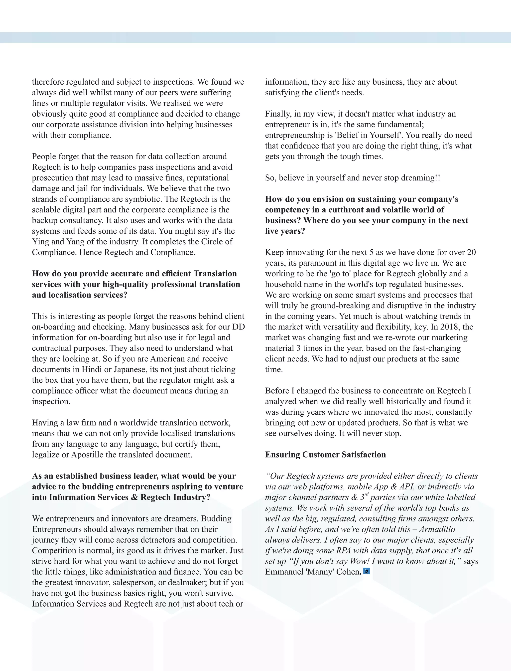 therefore regulated and subject to inspections. We found we
always did well whilst many of our peers were suﬀering
ﬁnes or multiple regulator visits. We realised we were
obviously quite good at compliance and decided to change
our corporate assistance division into helping businesses
with their compliance.
People forget that the reason for data collection around
Regtech is to help companies pass inspections and avoid
prosecution that may lead to massive ﬁnes, reputational
damage and jail for individuals. We believe that the two
strands of compliance are symbiotic. The Regtech is the
scalable digital part and the corporate compliance is the
backup consultancy. It also uses and works with the data
systems and feeds some of its data. You might say it's the
Ying and Yang of the industry. It completes the Circle of
Compliance. Hence Regtech and Compliance.
How do you provide accurate and eﬃcient Translation
services with your high-quality professional translation
and localisation services?
This is interesting as people forget the reasons behind client
on-boarding and checking. Many businesses ask for our DD
information for on-boarding but also use it for legal and
contractual purposes. They also need to understand what
they are looking at. So if you are American and receive
documents in Hindi or Japanese, its not just about ticking
the box that you have them, but the regulator might ask a
compliance oﬃcer what the document means during an
inspection.
Having a law ﬁrm and a worldwide translation network,
means that we can not only provide localised translations
from any language to any language, but certify them,
legalize or Apostille the translated document.
As an established business leader, what would be your
advice to the budding entrepreneurs aspiring to venture
into Information Services & Regtech Industry?
We entrepreneurs and innovators are dreamers. Budding
Entrepreneurs should always remember that on their
journey they will come across detractors and competition.
Competition is normal, its good as it drives the market. Just
strive hard for what you want to achieve and do not forget
the little things, like administration and ﬁnance. You can be
the greatest innovator, salesperson, or dealmaker; but if you
have not got the business basics right, you won't survive.
Information Services and Regtech are not just about tech or
information, they are like any business, they are about
satisfying the client's needs.
Finally, in my view, it doesn't matter what industry an
entrepreneur is in, it's the same fundamental;
entrepreneurship is 'Belief in Yourself'. You really do need
that conﬁdence that you are doing the right thing, it's what
gets you through the tough times.
So, believe in yourself and never stop dreaming!!
How do you envision on sustaining your company's
competency in a cutthroat and volatile world of
business? Where do you see your company in the next
ﬁve years?
Keep innovating for the next 5 as we have done for over 20
years, its paramount in this digital age we live in. We are
working to be the 'go to' place for Regtech globally and a
household name in the world's top regulated businesses.
We are working on some smart systems and processes that
will truly be ground-breaking and disruptive in the industry
in the coming years. Yet much is about watching trends in
the market with versatility and ﬂexibility, key. In 2018, the
market was changing fast and we re-wrote our marketing
material 3 times in the year, based on the fast-changing
client needs. We had to adjust our products at the same
time.
Before I changed the business to concentrate on Regtech I
analyzed when we did really well historically and found it
was during years where we innovated the most, constantly
bringing out new or updated products. So that is what we
see ourselves doing. It will never stop.
Ensuring Customer Satisfaction
“Our Regtech systems are provided either directly to clients
via our web platforms, mobile App & API, or indirectly via
rd
major channel partners & 3 parties via our white labelled
systems. We work with several of the world's top banks as
well as the big, regulated, consulting ﬁrms amongst others.
As I said before, and we're often told this – Armadillo
always delivers. I often say to our major clients, especially
if we're doing some RPA with data supply, that once it's all
set up “If you don't say Wow! I want to know about it,” says
Emmanuel 'Manny' Cohen.
 