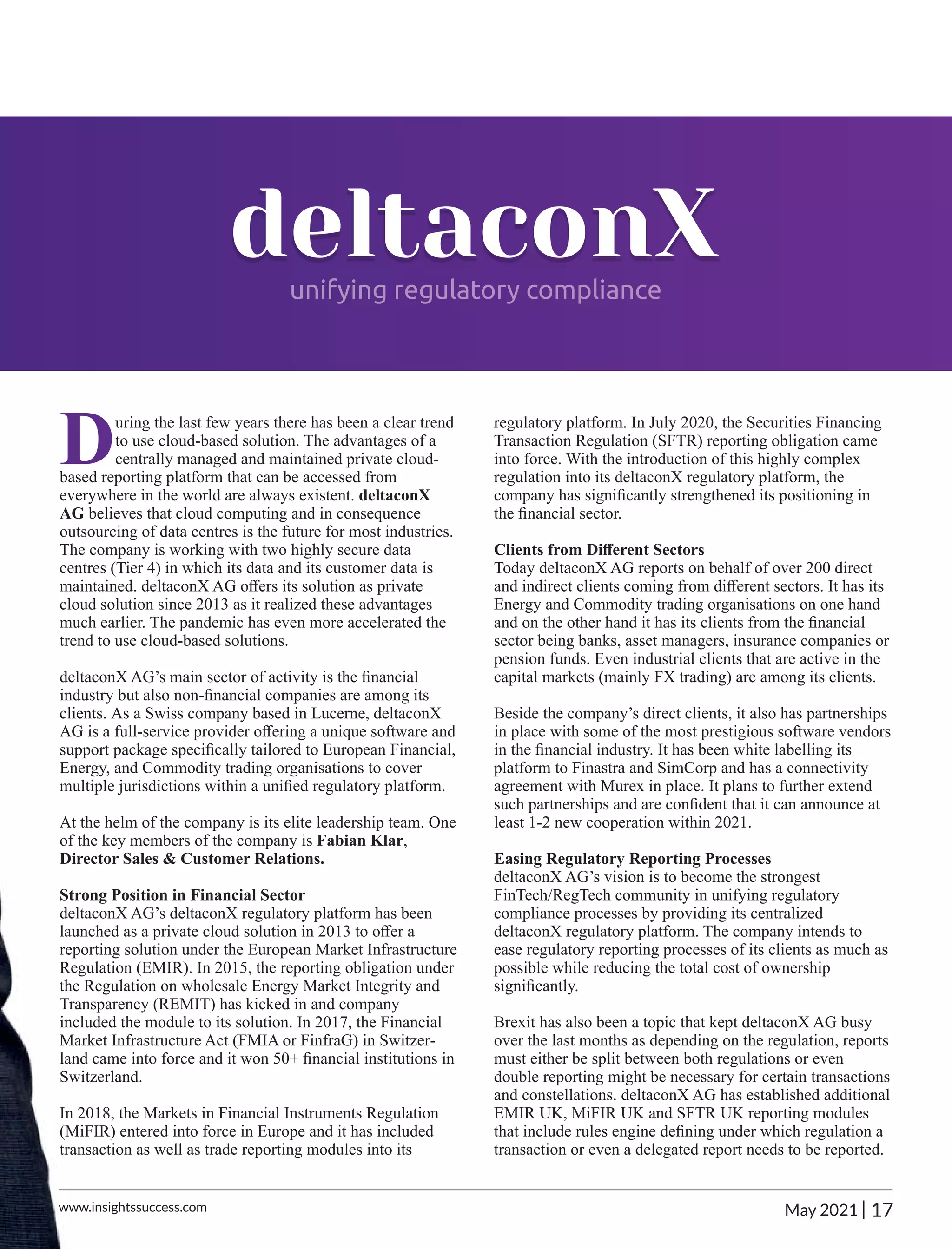 deltaconX
unifying regulatory compliance
During the last few years there has been a clear trend
to use cloud-based solution. The advantages of a
centrally managed and maintained private cloud-
based reporting platform that can be accessed from
everywhere in the world are always existent. deltaconX
AG believes that cloud computing and in consequence
outsourcing of data centres is the future for most industries.
The company is working with two highly secure data
centres (Tier 4) in which its data and its customer data is
maintained. deltaconX AG oﬀers its solution as private
cloud solution since 2013 as it realized these advantages
much earlier. The pandemic has even more accelerated the
trend to use cloud-based solutions.
deltaconX AG’s main sector of activity is the ﬁnancial
industry but also non-ﬁnancial companies are among its
clients. As a Swiss company based in Lucerne, deltaconX
AG is a full-service provider oﬀering a unique software and
support package speciﬁcally tailored to European Financial,
Energy, and Commodity trading organisations to cover
multiple jurisdictions within a uniﬁed regulatory platform.
At the helm of the company is its elite leadership team. One
of the key members of the company is Fabian Klar,
Director Sales & Customer Relations.
Strong Position in Financial Sector
deltaconX AG’s deltaconX regulatory platform has been
launched as a private cloud solution in 2013 to oﬀer a
reporting solution under the European Market Infrastructure
Regulation (EMIR). In 2015, the reporting obligation under
the Regulation on wholesale Energy Market Integrity and
Transparency (REMIT) has kicked in and company
included the module to its solution. In 2017, the Financial
Market Infrastructure Act (FMIA or FinfraG) in Switzer-
land came into force and it won 50+ ﬁnancial institutions in
Switzerland.
In 2018, the Markets in Financial Instruments Regulation
(MiFIR) entered into force in Europe and it has included
transaction as well as trade reporting modules into its
regulatory platform. In July 2020, the Securities Financing
Transaction Regulation (SFTR) reporting obligation came
into force. With the introduction of this highly complex
regulation into its deltaconX regulatory platform, the
company has signiﬁcantly strengthened its positioning in
the ﬁnancial sector.
Clients from Diﬀerent Sectors
Today deltaconX AG reports on behalf of over 200 direct
and indirect clients coming from diﬀerent sectors. It has its
Energy and Commodity trading organisations on one hand
and on the other hand it has its clients from the ﬁnancial
sector being banks, asset managers, insurance companies or
pension funds. Even industrial clients that are active in the
capital markets (mainly FX trading) are among its clients.
Beside the company’s direct clients, it also has partnerships
in place with some of the most prestigious software vendors
in the ﬁnancial industry. It has been white labelling its
platform to Finastra and SimCorp and has a connectivity
agreement with Murex in place. It plans to further extend
such partnerships and are conﬁdent that it can announce at
least 1-2 new cooperation within 2021.
Easing Regulatory Reporting Processes
deltaconX AG’s vision is to become the strongest
FinTech/RegTech community in unifying regulatory
compliance processes by providing its centralized
deltaconX regulatory platform. The company intends to
ease regulatory reporting processes of its clients as much as
possible while reducing the total cost of ownership
signiﬁcantly.
Brexit has also been a topic that kept deltaconX AG busy
over the last months as depending on the regulation, reports
must either be split between both regulations or even
double reporting might be necessary for certain transactions
and constellations. deltaconX AG has established additional
EMIR UK, MiFIR UK and SFTR UK reporting modules
that include rules engine deﬁning under which regulation a
transaction or even a delegated report needs to be reported.
17
|
May 2021
www.insightssuccess.com
 