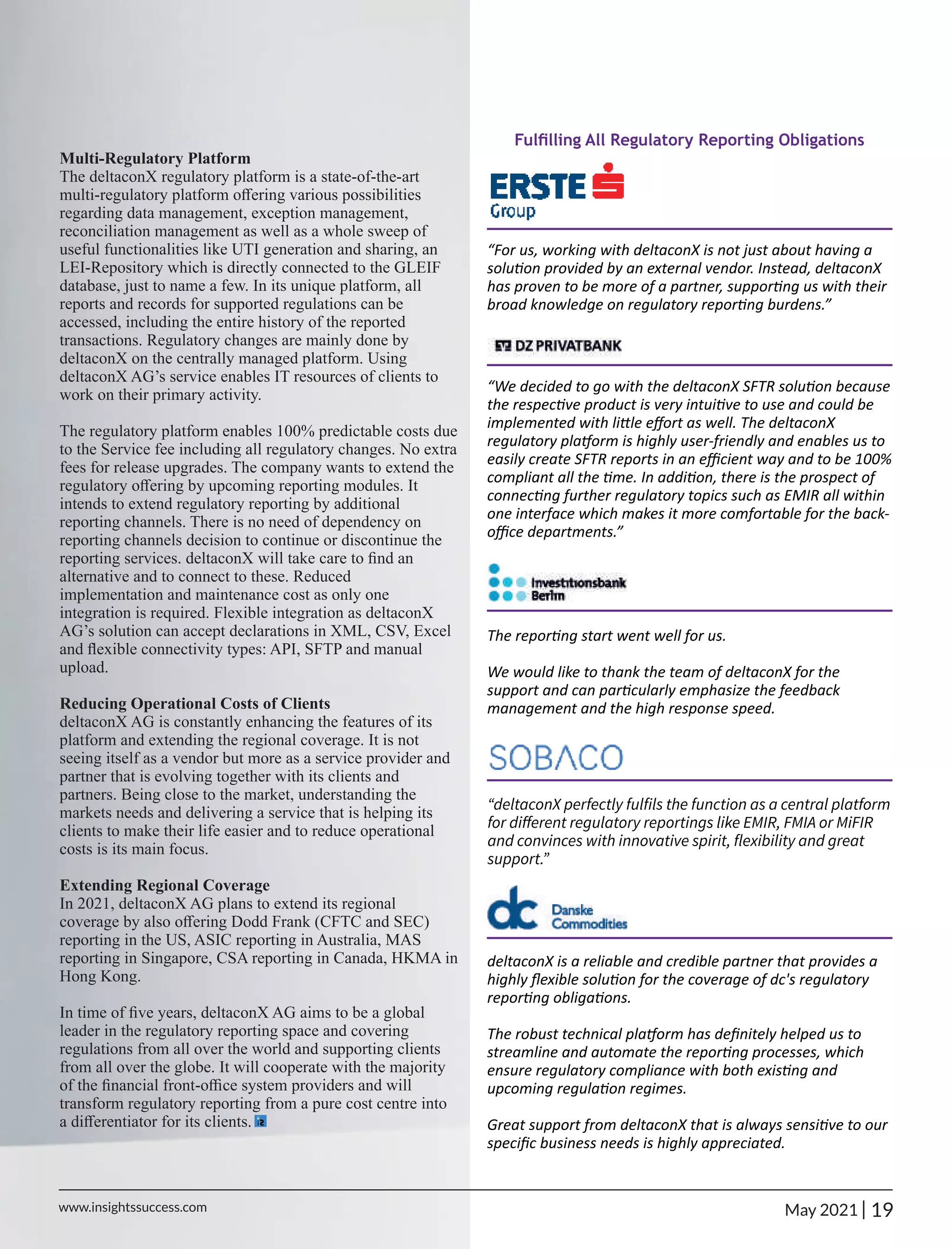 Fulﬁlling All Regulatory Reporting Obligations
“For us, working with deltaconX is not just about having a
solu on provided by an external vendor. Instead, deltaconX
has proven to be more of a partner, suppor ng us with their
broad knowledge on regulatory repor ng burdens.”
“We decided to go with the deltaconX SFTR solu on because
the respec ve product is very intui ve to use and could be
implemented with li le eﬀort as well. The deltaconX
regulatory pla orm is highly user-friendly and enables us to
easily create SFTR reports in an eﬃcient way and to be 100%
compliant all the me. In addi on, there is the prospect of
connec ng further regulatory topics such as EMIR all within
one interface which makes it more comfortable for the back-
oﬃce departments.”
The repor ng start went well for us.
We would like to thank the team of deltaconX for the
support and can par cularly emphasize the feedback
management and the high response speed.
“deltaconX perfectly fulﬁls the function as a central platform
for diﬀerent regulatory reportings like EMIR, FMIA or MiFIR
and convinces with innovative spirit, ﬂexibility and great
support.”
deltaconX is a reliable and credible partner that provides a
highly ﬂexible solu on for the coverage of dc's regulatory
repor ng obliga ons.
The robust technical pla orm has deﬁnitely helped us to
streamline and automate the repor ng processes, which
ensure regulatory compliance with both exis ng and
upcoming regula on regimes.
Great support from deltaconX that is always sensi ve to our
speciﬁc business needs is highly appreciated.
Multi-Regulatory Platform
The deltaconX regulatory platform is a state-of-the-art
multi-regulatory platform oﬀering various possibilities
regarding data management, exception management,
reconciliation management as well as a whole sweep of
useful functionalities like UTI generation and sharing, an
LEI-Repository which is directly connected to the GLEIF
database, just to name a few. In its unique platform, all
reports and records for supported regulations can be
accessed, including the entire history of the reported
transactions. Regulatory changes are mainly done by
deltaconX on the centrally managed platform. Using
deltaconX AG’s service enables IT resources of clients to
work on their primary activity.
The regulatory platform enables 100% predictable costs due
to the Service fee including all regulatory changes. No extra
fees for release upgrades. The company wants to extend the
regulatory oﬀering by upcoming reporting modules. It
intends to extend regulatory reporting by additional
reporting channels. There is no need of dependency on
reporting channels decision to continue or discontinue the
reporting services. deltaconX will take care to ﬁnd an
alternative and to connect to these. Reduced
implementation and maintenance cost as only one
integration is required. Flexible integration as deltaconX
AG’s solution can accept declarations in XML, CSV, Excel
and ﬂexible connectivity types: API, SFTP and manual
upload.
Reducing Operational Costs of Clients
deltaconX AG is constantly enhancing the features of its
platform and extending the regional coverage. It is not
seeing itself as a vendor but more as a service provider and
partner that is evolving together with its clients and
partners. Being close to the market, understanding the
markets needs and delivering a service that is helping its
clients to make their life easier and to reduce operational
costs is its main focus.
Extending Regional Coverage
In 2021, deltaconX AG plans to extend its regional
coverage by also oﬀering Dodd Frank (CFTC and SEC)
reporting in the US, ASIC reporting in Australia, MAS
reporting in Singapore, CSA reporting in Canada, HKMA in
Hong Kong.
In time of ﬁve years, deltaconX AG aims to be a global
leader in the regulatory reporting space and covering
regulations from all over the world and supporting clients
from all over the globe. It will cooperate with the majority
of the ﬁnancial front-oﬃce system providers and will
transform regulatory reporting from a pure cost centre into
a diﬀerentiator for its clients.
19
|
www.insightssuccess.com May 2021
 