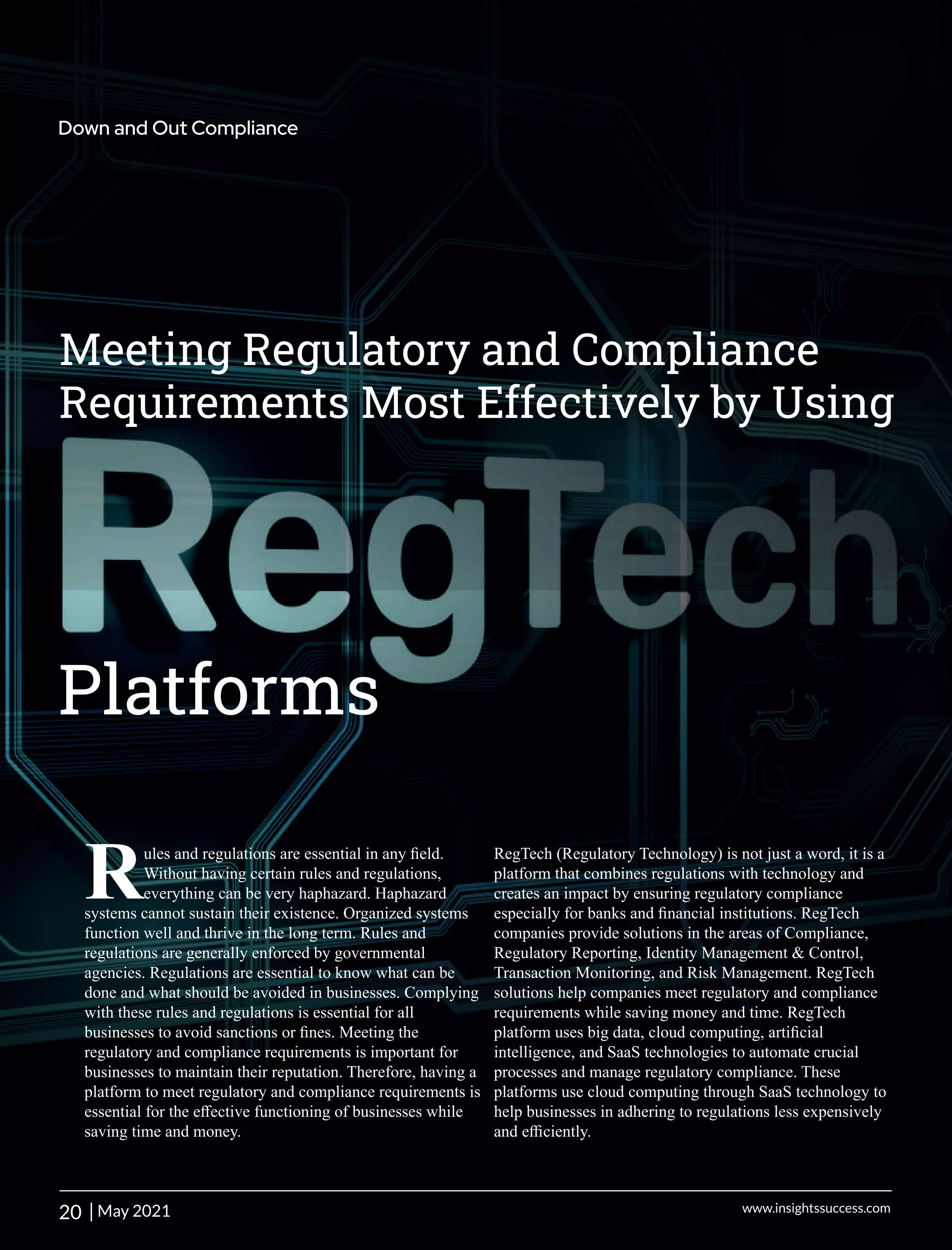 Meeting Regulatory and Compliance
Requirements Most Effectively by Using
Platforms
ules and regulations are essential in any ﬁeld.
RWithout having certain rules and regulations,
everything can be very haphazard. Haphazard
systems cannot sustain their existence. Organized systems
function well and thrive in the long term. Rules and
regulations are generally enforced by governmental
agencies. Regulations are essential to know what can be
done and what should be avoided in businesses. Complying
with these rules and regulations is essential for all
businesses to avoid sanctions or ﬁnes. Meeting the
regulatory and compliance requirements is important for
businesses to maintain their reputation. Therefore, having a
platform to meet regulatory and compliance requirements is
essential for the eﬀective functioning of businesses while
saving time and money.
RegTech (Regulatory Technology) is not just a word, it is a
platform that combines regulations with technology and
creates an impact by ensuring regulatory compliance
especially for banks and ﬁnancial institutions. RegTech
companies provide solutions in the areas of Compliance,
Regulatory Reporting, Identity Management & Control,
Transaction Monitoring, and Risk Management. RegTech
solutions help companies meet regulatory and compliance
requirements while saving money and time. RegTech
platform uses big data, cloud computing, artiﬁcial
intelligence, and SaaS technologies to automate crucial
processes and manage regulatory compliance. These
platforms use cloud computing through SaaS technology to
help businesses in adhering to regulations less expensively
and eﬃciently.
20 | www.insightssuccess.com
Down and Out Compliance
May 2021
 