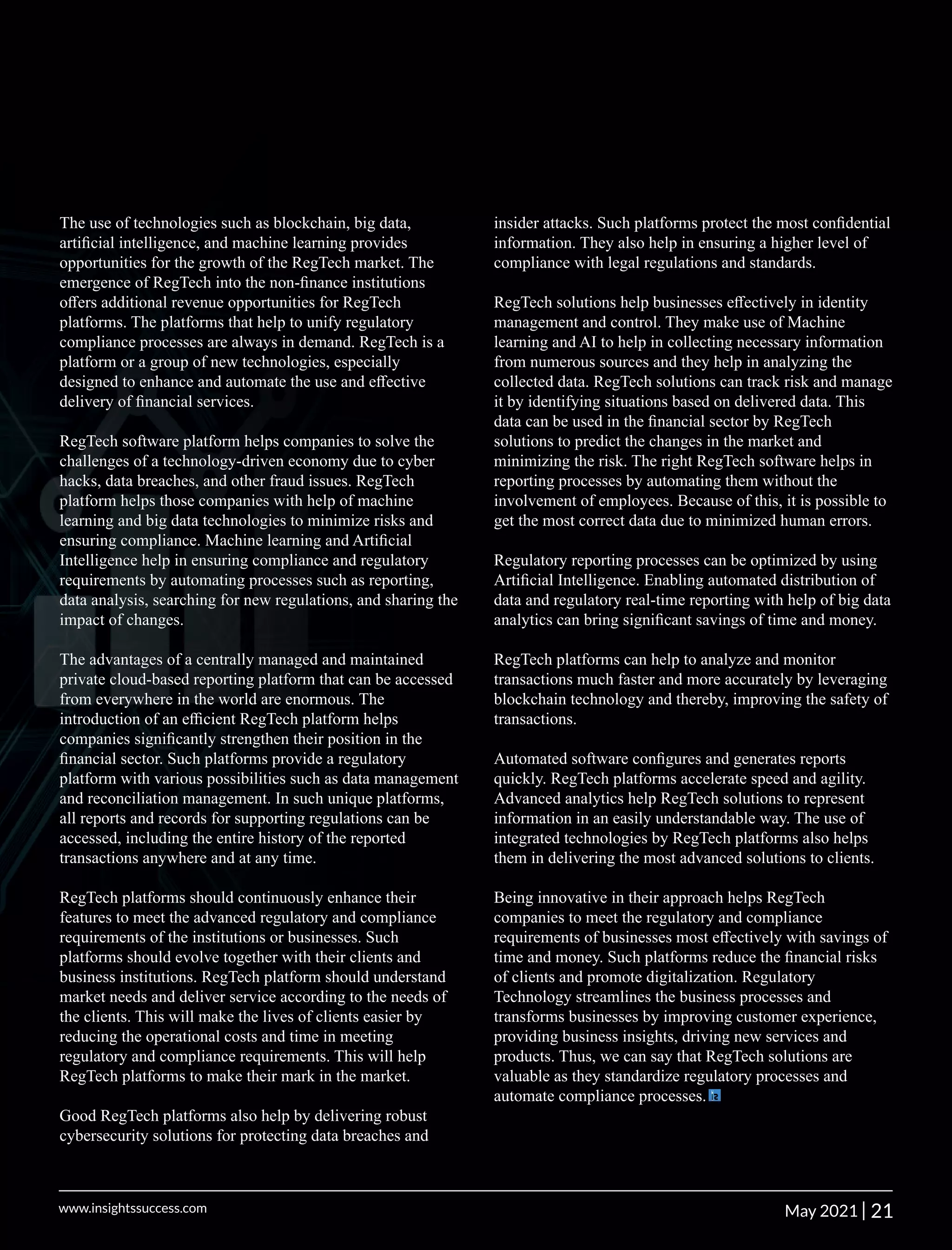 The use of technologies such as blockchain, big data,
artiﬁcial intelligence, and machine learning provides
opportunities for the growth of the RegTech market. The
emergence of RegTech into the non-ﬁnance institutions
oﬀers additional revenue opportunities for RegTech
platforms. The platforms that help to unify regulatory
compliance processes are always in demand. RegTech is a
platform or a group of new technologies, especially
designed to enhance and automate the use and eﬀective
delivery of ﬁnancial services.
RegTech software platform helps companies to solve the
challenges of a technology-driven economy due to cyber
hacks, data breaches, and other fraud issues. RegTech
platform helps those companies with help of machine
learning and big data technologies to minimize risks and
ensuring compliance. Machine learning and Artiﬁcial
Intelligence help in ensuring compliance and regulatory
requirements by automating processes such as reporting,
data analysis, searching for new regulations, and sharing the
impact of changes.
The advantages of a centrally managed and maintained
private cloud-based reporting platform that can be accessed
from everywhere in the world are enormous. The
introduction of an eﬃcient RegTech platform helps
companies signiﬁcantly strengthen their position in the
ﬁnancial sector. Such platforms provide a regulatory
platform with various possibilities such as data management
and reconciliation management. In such unique platforms,
all reports and records for supporting regulations can be
accessed, including the entire history of the reported
transactions anywhere and at any time.
RegTech platforms should continuously enhance their
features to meet the advanced regulatory and compliance
requirements of the institutions or businesses. Such
platforms should evolve together with their clients and
business institutions. RegTech platform should understand
market needs and deliver service according to the needs of
the clients. This will make the lives of clients easier by
reducing the operational costs and time in meeting
regulatory and compliance requirements. This will help
RegTech platforms to make their mark in the market.
Good RegTech platforms also help by delivering robust
cybersecurity solutions for protecting data breaches and
insider attacks. Such platforms protect the most conﬁdential
information. They also help in ensuring a higher level of
compliance with legal regulations and standards.
RegTech solutions help businesses eﬀectively in identity
management and control. They make use of Machine
learning and AI to help in collecting necessary information
from numerous sources and they help in analyzing the
collected data. RegTech solutions can track risk and manage
it by identifying situations based on delivered data. This
data can be used in the ﬁnancial sector by RegTech
solutions to predict the changes in the market and
minimizing the risk. The right RegTech software helps in
reporting processes by automating them without the
involvement of employees. Because of this, it is possible to
get the most correct data due to minimized human errors.
Regulatory reporting processes can be optimized by using
Artiﬁcial Intelligence. Enabling automated distribution of
data and regulatory real-time reporting with help of big data
analytics can bring signiﬁcant savings of time and money.
RegTech platforms can help to analyze and monitor
transactions much faster and more accurately by leveraging
blockchain technology and thereby, improving the safety of
transactions.
Automated software conﬁgures and generates reports
quickly. RegTech platforms accelerate speed and agility.
Advanced analytics help RegTech solutions to represent
information in an easily understandable way. The use of
integrated technologies by RegTech platforms also helps
them in delivering the most advanced solutions to clients.
Being innovative in their approach helps RegTech
companies to meet the regulatory and compliance
requirements of businesses most eﬀectively with savings of
time and money. Such platforms reduce the ﬁnancial risks
of clients and promote digitalization. Regulatory
Technology streamlines the business processes and
transforms businesses by improving customer experience,
providing business insights, driving new services and
products. Thus, we can say that RegTech solutions are
valuable as they standardize regulatory processes and
automate compliance processes.
21
|
www.insightssuccess.com May 2021
 