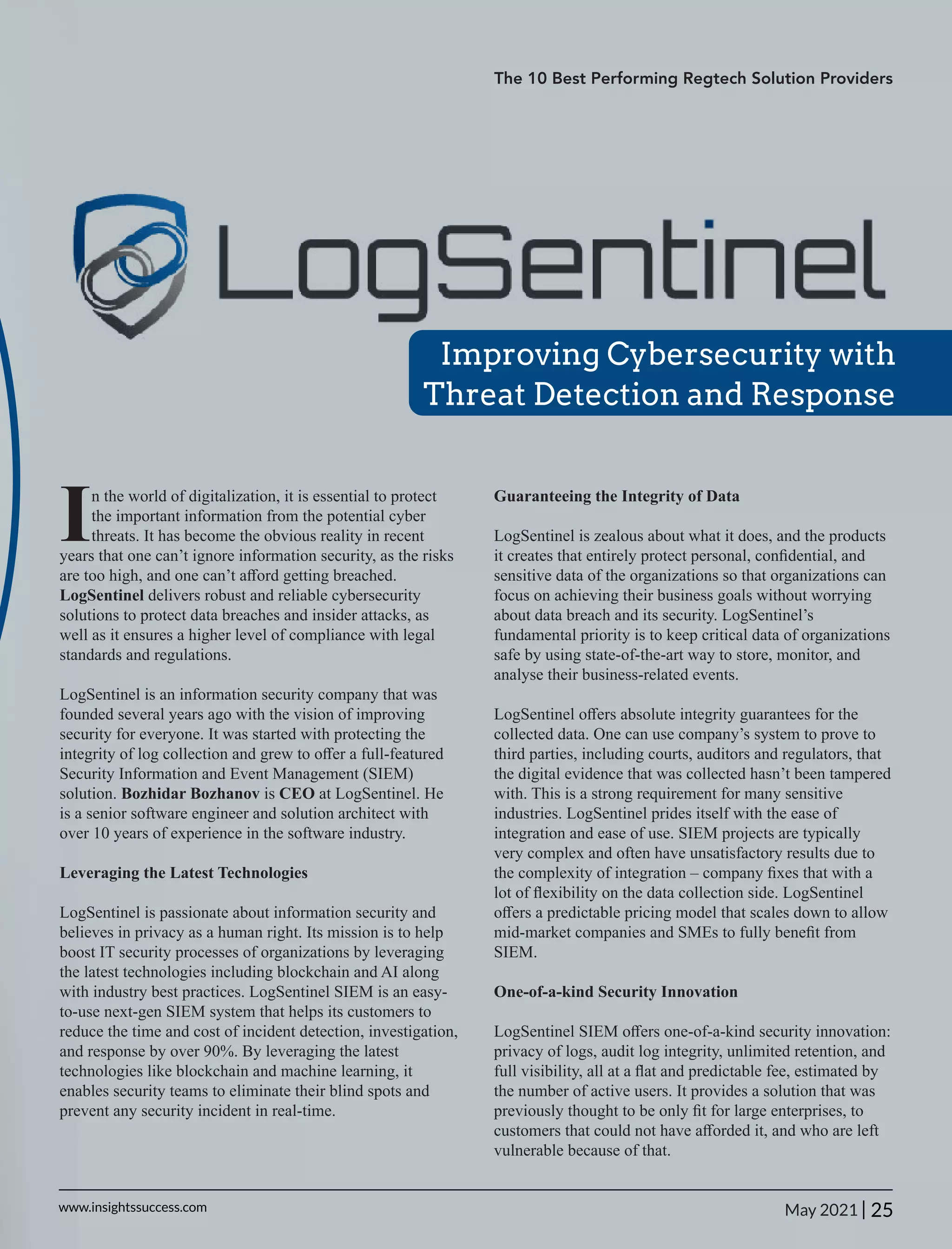 Improving Cybersecurity with
Threat Detection and Response
In the world of digitalization, it is essential to protect
the important information from the potential cyber
threats. It has become the obvious reality in recent
years that one can’t ignore information security, as the risks
are too high, and one can’t aﬀord getting breached.
LogSentinel delivers robust and reliable cybersecurity
solutions to protect data breaches and insider attacks, as
well as it ensures a higher level of compliance with legal
standards and regulations.
LogSentinel is an information security company that was
founded several years ago with the vision of improving
security for everyone. It was started with protecting the
integrity of log collection and grew to oﬀer a full-featured
Security Information and Event Management (SIEM)
solution. Bozhidar Bozhanov is CEO at LogSentinel. He
is a senior software engineer and solution architect with
over 10 years of experience in the software industry.
Leveraging the Latest Technologies
LogSentinel is passionate about information security and
believes in privacy as a human right. Its mission is to help
boost IT security processes of organizations by leveraging
the latest technologies including blockchain and AI along
with industry best practices. LogSentinel SIEM is an easy-
to-use next-gen SIEM system that helps its customers to
reduce the time and cost of incident detection, investigation,
and response by over 90%. By leveraging the latest
technologies like blockchain and machine learning, it
enables security teams to eliminate their blind spots and
prevent any security incident in real-time.
Guaranteeing the Integrity of Data
LogSentinel is zealous about what it does, and the products
it creates that entirely protect personal, conﬁdential, and
sensitive data of the organizations so that organizations can
focus on achieving their business goals without worrying
about data breach and its security. LogSentinel’s
fundamental priority is to keep critical data of organizations
safe by using state-of-the-art way to store, monitor, and
analyse their business-related events.
LogSentinel oﬀers absolute integrity guarantees for the
collected data. One can use company’s system to prove to
third parties, including courts, auditors and regulators, that
the digital evidence that was collected hasn’t been tampered
with. This is a strong requirement for many sensitive
industries. LogSentinel prides itself with the ease of
integration and ease of use. SIEM projects are typically
very complex and often have unsatisfactory results due to
the complexity of integration – company ﬁxes that with a
lot of ﬂexibility on the data collection side. LogSentinel
oﬀers a predictable pricing model that scales down to allow
mid-market companies and SMEs to fully beneﬁt from
SIEM.
One-of-a-kind Security Innovation
LogSentinel SIEM oﬀers one-of-a-kind security innovation:
privacy of logs, audit log integrity, unlimited retention, and
full visibility, all at a ﬂat and predictable fee, estimated by
the number of active users. It provides a solution that was
previously thought to be only ﬁt for large enterprises, to
customers that could not have aﬀorded it, and who are left
vulnerable because of that.
The 10 Best Performing Regtech Solution Providers
25
|
www.insightssuccess.com May 2021
 