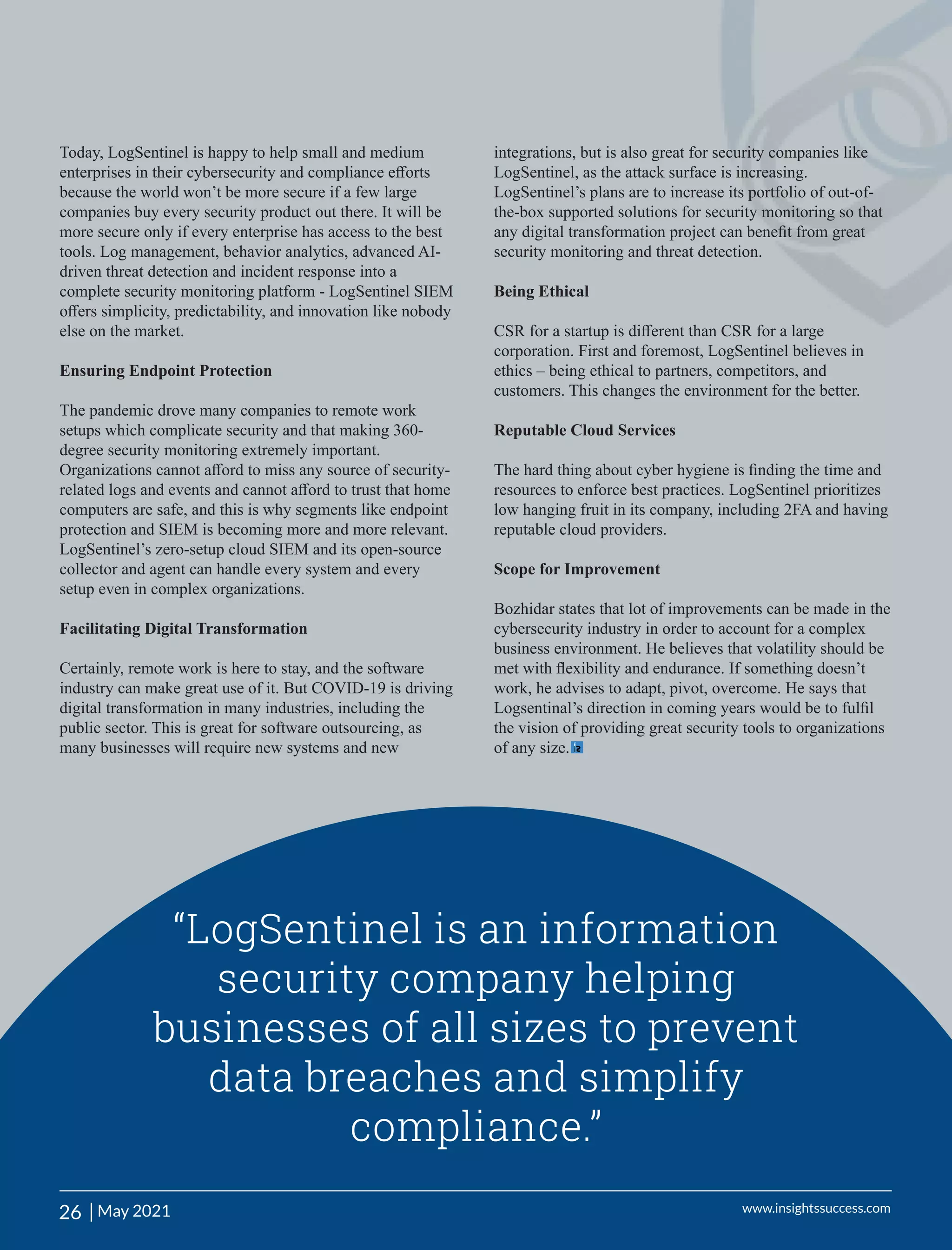 Today, LogSentinel is happy to help small and medium
enterprises in their cybersecurity and compliance eﬀorts
because the world won’t be more secure if a few large
companies buy every security product out there. It will be
more secure only if every enterprise has access to the best
tools. Log management, behavior analytics, advanced AI-
driven threat detection and incident response into a
complete security monitoring platform - LogSentinel SIEM
oﬀers simplicity, predictability, and innovation like nobody
else on the market.
Ensuring Endpoint Protection
The pandemic drove many companies to remote work
setups which complicate security and that making 360-
degree security monitoring extremely important.
Organizations cannot aﬀord to miss any source of security-
related logs and events and cannot aﬀord to trust that home
computers are safe, and this is why segments like endpoint
protection and SIEM is becoming more and more relevant.
LogSentinel’s zero-setup cloud SIEM and its open-source
collector and agent can handle every system and every
setup even in complex organizations.
Facilitating Digital Transformation
Certainly, remote work is here to stay, and the software
industry can make great use of it. But COVID-19 is driving
digital transformation in many industries, including the
public sector. This is great for software outsourcing, as
many businesses will require new systems and new
integrations, but is also great for security companies like
LogSentinel, as the attack surface is increasing.
LogSentinel’s plans are to increase its portfolio of out-of-
the-box supported solutions for security monitoring so that
any digital transformation project can beneﬁt from great
security monitoring and threat detection.
Being Ethical
CSR for a startup is diﬀerent than CSR for a large
corporation. First and foremost, LogSentinel believes in
ethics – being ethical to partners, competitors, and
customers. This changes the environment for the better.
Reputable Cloud Services
The hard thing about cyber hygiene is ﬁnding the time and
resources to enforce best practices. LogSentinel prioritizes
low hanging fruit in its company, including 2FA and having
reputable cloud providers.
Scope for Improvement
Bozhidar states that lot of improvements can be made in the
cybersecurity industry in order to account for a complex
business environment. He believes that volatility should be
met with ﬂexibility and endurance. If something doesn’t
work, he advises to adapt, pivot, overcome. He says that
Logsentinal’s direction in coming years would be to fulﬁl
the vision of providing great security tools to organizations
of any size.
“LogSentinel is an information
security company helping
businesses of all sizes to prevent
data breaches and simplify
compliance.”
26 | www.insightssuccess.com
May 2021
 
