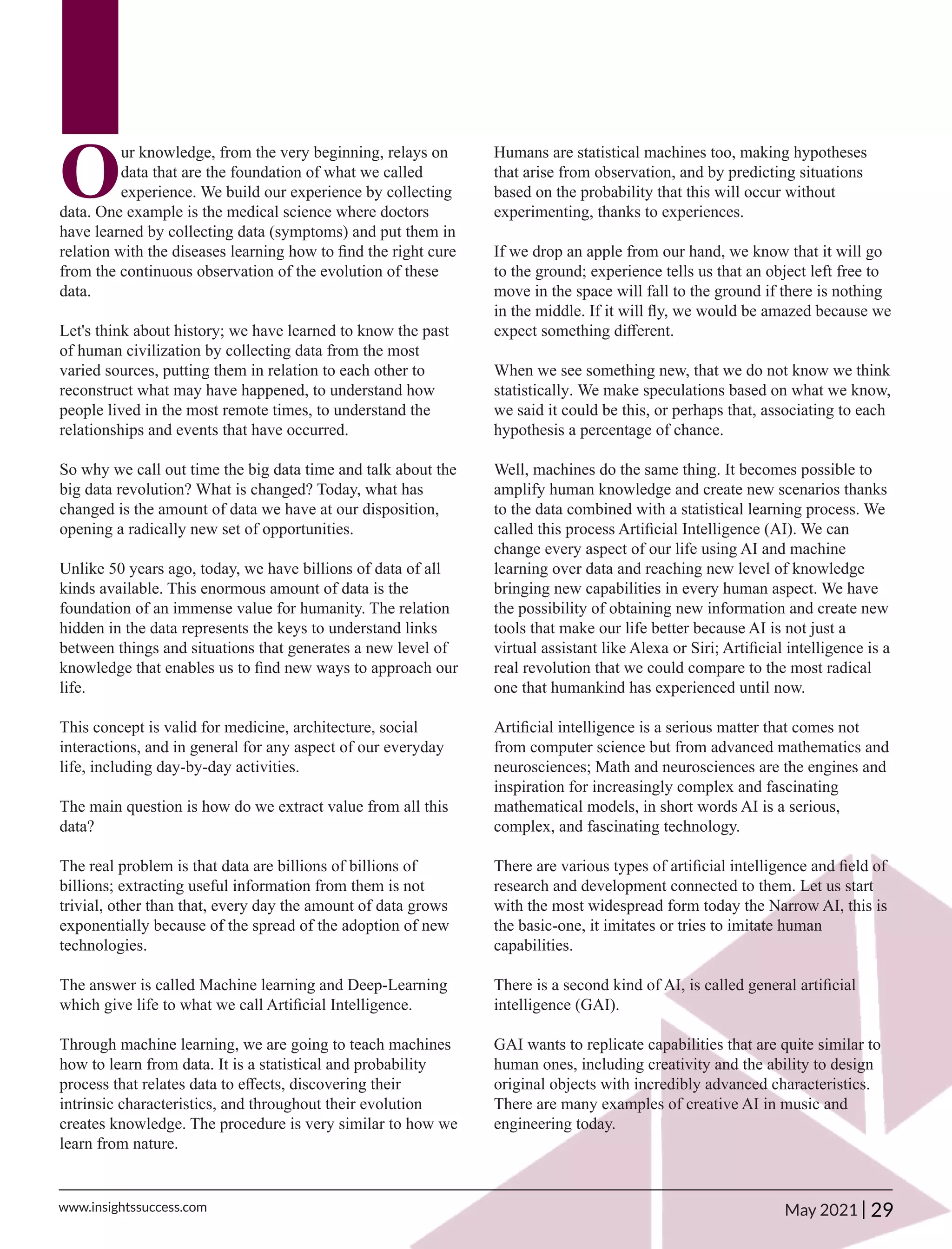 O
ur knowledge, from the very beginning, relays on
data that are the foundation of what we called
experience. We build our experience by collecting
data. One example is the medical science where doctors
have learned by collecting data (symptoms) and put them in
relation with the diseases learning how to ﬁnd the right cure
from the continuous observation of the evolution of these
data.
Let's think about history; we have learned to know the past
of human civilization by collecting data from the most
varied sources, putting them in relation to each other to
reconstruct what may have happened, to understand how
people lived in the most remote times, to understand the
relationships and events that have occurred.
So why we call out time the big data time and talk about the
big data revolution? What is changed? Today, what has
changed is the amount of data we have at our disposition,
opening a radically new set of opportunities.
Unlike 50 years ago, today, we have billions of data of all
kinds available. This enormous amount of data is the
foundation of an immense value for humanity. The relation
hidden in the data represents the keys to understand links
between things and situations that generates a new level of
knowledge that enables us to ﬁnd new ways to approach our
life.
This concept is valid for medicine, architecture, social
interactions, and in general for any aspect of our everyday
life, including day-by-day activities.
The main question is how do we extract value from all this
data?
The real problem is that data are billions of billions of
billions; extracting useful information from them is not
trivial, other than that, every day the amount of data grows
exponentially because of the spread of the adoption of new
technologies.
The answer is called Machine learning and Deep-Learning
which give life to what we call Artiﬁcial Intelligence.
Through machine learning, we are going to teach machines
how to learn from data. It is a statistical and probability
process that relates data to eﬀects, discovering their
intrinsic characteristics, and throughout their evolution
creates knowledge. The procedure is very similar to how we
learn from nature.
Humans are statistical machines too, making hypotheses
that arise from observation, and by predicting situations
based on the probability that this will occur without
experimenting, thanks to experiences.
If we drop an apple from our hand, we know that it will go
to the ground; experience tells us that an object left free to
move in the space will fall to the ground if there is nothing
in the middle. If it will ﬂy, we would be amazed because we
expect something diﬀerent.
When we see something new, that we do not know we think
statistically. We make speculations based on what we know,
we said it could be this, or perhaps that, associating to each
hypothesis a percentage of chance.
Well, machines do the same thing. It becomes possible to
amplify human knowledge and create new scenarios thanks
to the data combined with a statistical learning process. We
called this process Artiﬁcial Intelligence (AI). We can
change every aspect of our life using AI and machine
learning over data and reaching new level of knowledge
bringing new capabilities in every human aspect. We have
the possibility of obtaining new information and create new
tools that make our life better because AI is not just a
virtual assistant like Alexa or Siri; Artiﬁcial intelligence is a
real revolution that we could compare to the most radical
one that humankind has experienced until now.
Artiﬁcial intelligence is a serious matter that comes not
from computer science but from advanced mathematics and
neurosciences; Math and neurosciences are the engines and
inspiration for increasingly complex and fascinating
mathematical models, in short words AI is a serious,
complex, and fascinating technology.
There are various types of artiﬁcial intelligence and ﬁeld of
research and development connected to them. Let us start
with the most widespread form today the Narrow AI, this is
the basic-one, it imitates or tries to imitate human
capabilities.
There is a second kind of AI, is called general artiﬁcial
intelligence (GAI).
GAI wants to replicate capabilities that are quite similar to
human ones, including creativity and the ability to design
original objects with incredibly advanced characteristics.
There are many examples of creative AI in music and
engineering today.
29
|
www.insightssuccess.com May 2021
 