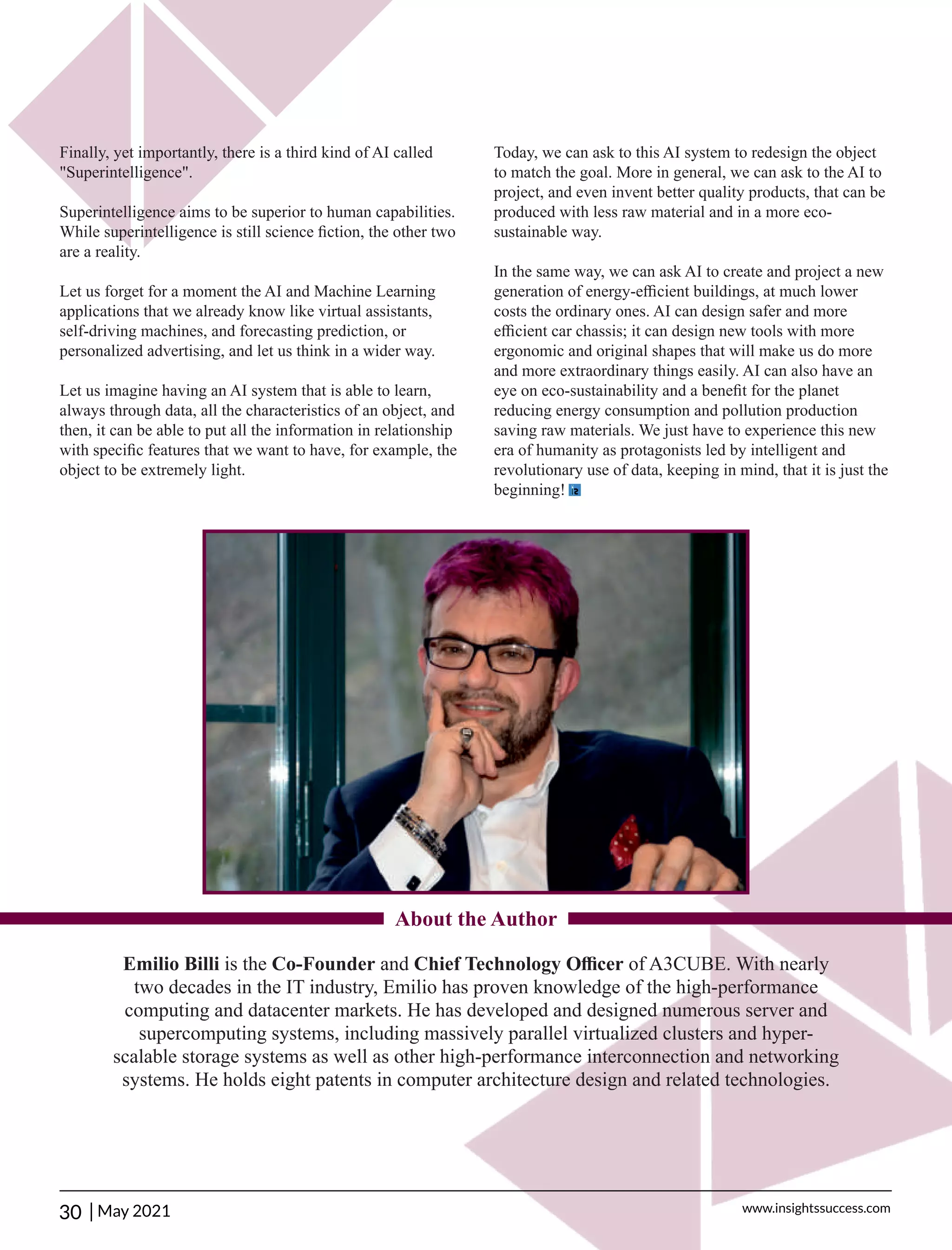 Finally, yet importantly, there is a third kind of AI called
"Superintelligence".
Superintelligence aims to be superior to human capabilities.
While superintelligence is still science ﬁction, the other two
are a reality.
Let us forget for a moment the AI and Machine Learning
applications that we already know like virtual assistants,
self-driving machines, and forecasting prediction, or
personalized advertising, and let us think in a wider way.
Let us imagine having an AI system that is able to learn,
always through data, all the characteristics of an object, and
then, it can be able to put all the information in relationship
with speciﬁc features that we want to have, for example, the
object to be extremely light.
Today, we can ask to this AI system to redesign the object
to match the goal. More in general, we can ask to the AI to
project, and even invent better quality products, that can be
produced with less raw material and in a more eco-
sustainable way.
In the same way, we can ask AI to create and project a new
generation of energy-eﬃcient buildings, at much lower
costs the ordinary ones. AI can design safer and more
eﬃcient car chassis; it can design new tools with more
ergonomic and original shapes that will make us do more
and more extraordinary things easily. AI can also have an
eye on eco-sustainability and a beneﬁt for the planet
reducing energy consumption and pollution production
saving raw materials. We just have to experience this new
era of humanity as protagonists led by intelligent and
revolutionary use of data, keeping in mind, that it is just the
beginning!
Emilio Billi is the Co-Founder and Chief Technology Oﬃcer of A3CUBE. With nearly
two decades in the IT industry, Emilio has proven knowledge of the high-performance
computing and datacenter markets. He has developed and designed numerous server and
supercomputing systems, including massively parallel virtualized clusters and hyper-
scalable storage systems as well as other high-performance interconnection and networking
systems. He holds eight patents in computer architecture design and related technologies.
About the Author
30 | www.insightssuccess.com
May 2021
 
