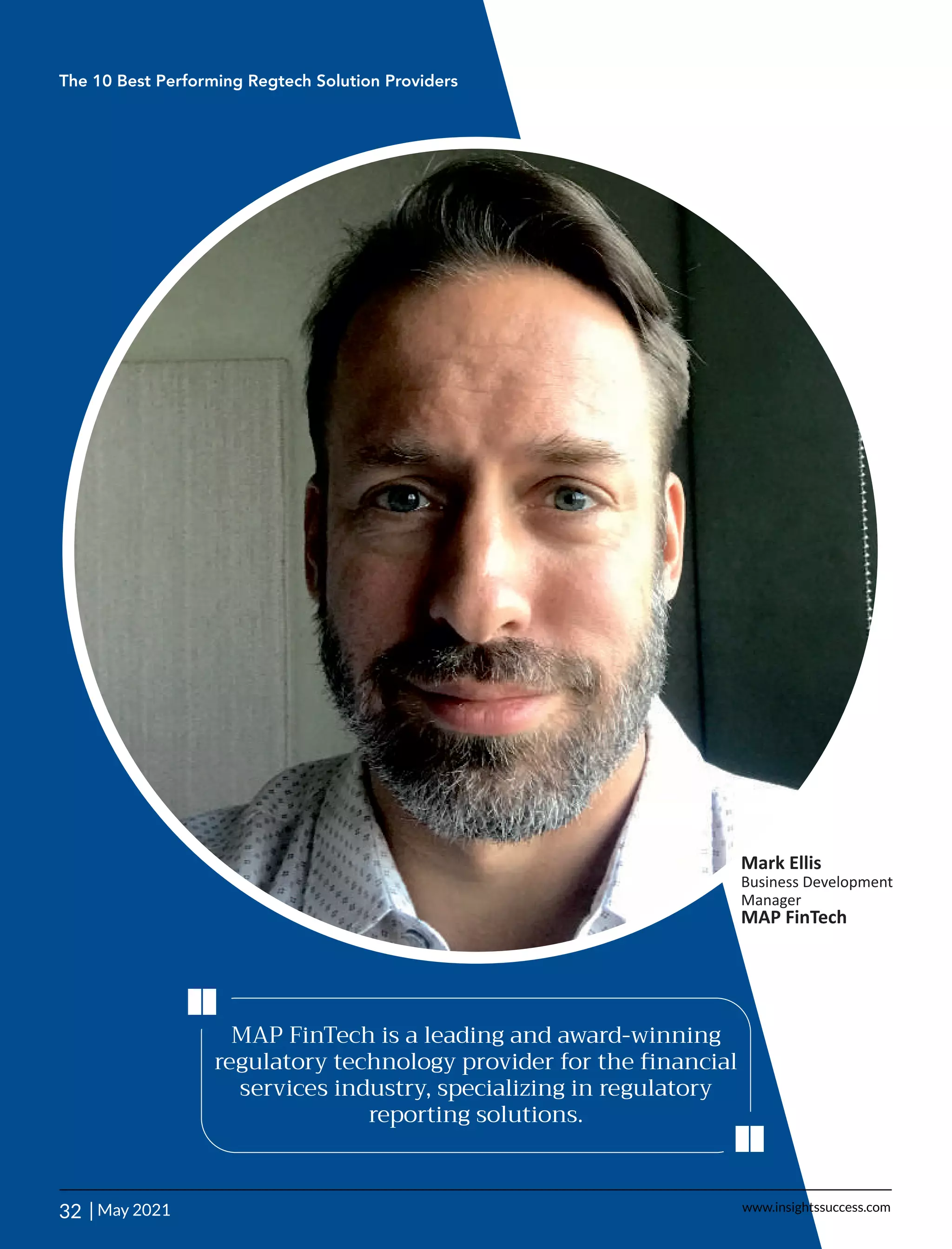 MAP FinTech is a leading and award-winning
regulatory technology provider for the ﬁnancial
services industry, specializing in regulatory
reporting solutions.
‘‘
‘‘
The 10 Best Performing Regtech Solution Providers
32 | www.insightssuccess.com
Mark Ellis
Business Development
Manager
MAP FinTech
May 2021
 