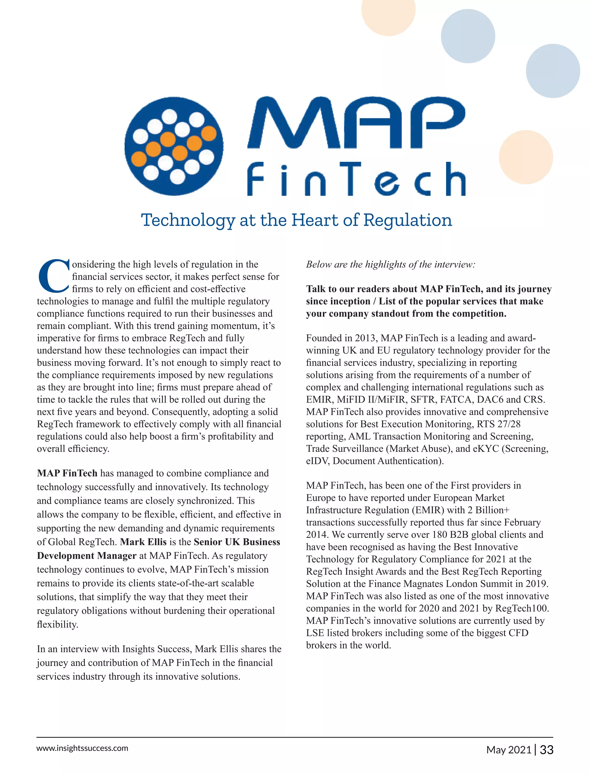 Technology at the Heart of Regulation
C
onsidering the high levels of regulation in the
ﬁnancial services sector, it makes perfect sense for
ﬁrms to rely on eﬃcient and cost-eﬀective
technologies to manage and fulﬁl the multiple regulatory
compliance functions required to run their businesses and
remain compliant. With this trend gaining momentum, it’s
imperative for ﬁrms to embrace RegTech and fully
understand how these technologies can impact their
business moving forward. It’s not enough to simply react to
the compliance requirements imposed by new regulations
as they are brought into line; ﬁrms must prepare ahead of
time to tackle the rules that will be rolled out during the
next ﬁve years and beyond. Consequently, adopting a solid
RegTech framework to eﬀectively comply with all ﬁnancial
regulations could also help boost a ﬁrm’s proﬁtability and
overall eﬃciency.
MAP FinTech has managed to combine compliance and
technology successfully and innovatively. Its technology
and compliance teams are closely synchronized. This
allows the company to be ﬂexible, eﬃcient, and eﬀective in
supporting the new demanding and dynamic requirements
of Global RegTech. Mark Ellis is the Senior UK Business
Development Manager at MAP FinTech. As regulatory
technology continues to evolve, MAP FinTech’s mission
remains to provide its clients state-of-the-art scalable
solutions, that simplify the way that they meet their
regulatory obligations without burdening their operational
ﬂexibility.
In an interview with Insights Success, Mark Ellis shares the
journey and contribution of MAP FinTech in the ﬁnancial
services industry through its innovative solutions.
Below are the highlights of the interview:
Talk to our readers about MAP FinTech, and its journey
since inception / List of the popular services that make
your company standout from the competition.
Founded in 2013, MAP FinTech is a leading and award-
winning UK and EU regulatory technology provider for the
ﬁnancial services industry, specializing in reporting
solutions arising from the requirements of a number of
complex and challenging international regulations such as
EMIR, MiFID II/MiFIR, SFTR, FATCA, DAC6 and CRS.
MAP FinTech also provides innovative and comprehensive
solutions for Best Execution Monitoring, RTS 27/28
reporting, AML Transaction Monitoring and Screening,
Trade Surveillance (Market Abuse), and eKYC (Screening,
eIDV, Document Authentication).
MAP FinTech, has been one of the First providers in
Europe to have reported under European Market
Infrastructure Regulation (EMIR) with 2 Billion+
transactions successfully reported thus far since February
2014. We currently serve over 180 B2B global clients and
have been recognised as having the Best Innovative
Technology for Regulatory Compliance for 2021 at the
RegTech Insight Awards and the Best RegTech Reporting
Solution at the Finance Magnates London Summit in 2019.
MAP FinTech was also listed as one of the most innovative
companies in the world for 2020 and 2021 by RegTech100.
MAP FinTech’s innovative solutions are currently used by
LSE listed brokers including some of the biggest CFD
brokers in the world.
33
|
www.insightssuccess.com May 2021
 
