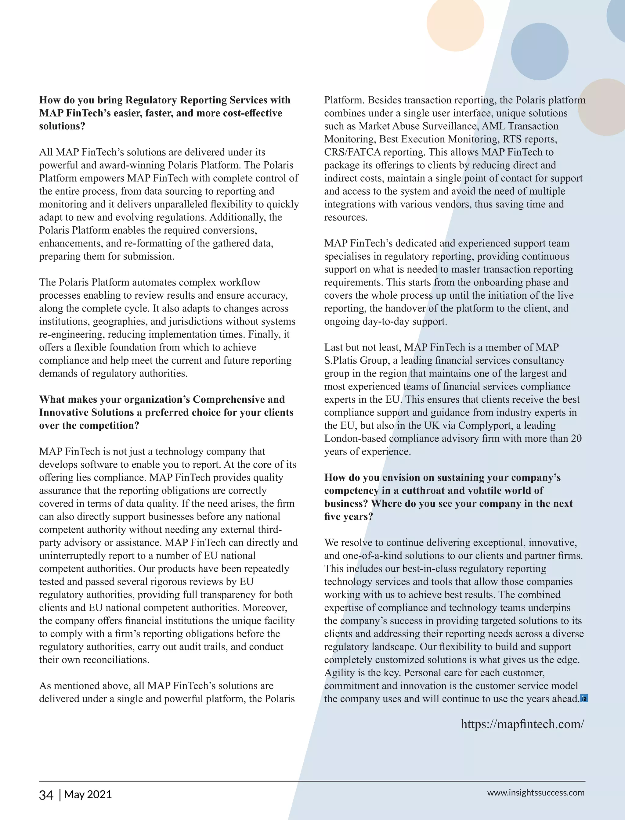How do you bring Regulatory Reporting Services with
MAP FinTech’s easier, faster, and more cost-eﬀective
solutions?
All MAP FinTech’s solutions are delivered under its
powerful and award-winning Polaris Platform. The Polaris
Platform empowers MAP FinTech with complete control of
the entire process, from data sourcing to reporting and
monitoring and it delivers unparalleled ﬂexibility to quickly
adapt to new and evolving regulations. Additionally, the
Polaris Platform enables the required conversions,
enhancements, and re-formatting of the gathered data,
preparing them for submission.
The Polaris Platform automates complex workﬂow
processes enabling to review results and ensure accuracy,
along the complete cycle. It also adapts to changes across
institutions, geographies, and jurisdictions without systems
re-engineering, reducing implementation times. Finally, it
oﬀers a ﬂexible foundation from which to achieve
compliance and help meet the current and future reporting
demands of regulatory authorities.
What makes your organization’s Comprehensive and
Innovative Solutions a preferred choice for your clients
over the competition?
MAP FinTech is not just a technology company that
develops software to enable you to report. At the core of its
oﬀering lies compliance. MAP FinTech provides quality
assurance that the reporting obligations are correctly
covered in terms of data quality. If the need arises, the ﬁrm
can also directly support businesses before any national
competent authority without needing any external third-
party advisory or assistance. MAP FinTech can directly and
uninterruptedly report to a number of EU national
competent authorities. Our products have been repeatedly
tested and passed several rigorous reviews by EU
regulatory authorities, providing full transparency for both
clients and EU national competent authorities. Moreover,
the company oﬀers ﬁnancial institutions the unique facility
to comply with a ﬁrm’s reporting obligations before the
regulatory authorities, carry out audit trails, and conduct
their own reconciliations.
As mentioned above, all MAP FinTech’s solutions are
delivered under a single and powerful platform, the Polaris
Platform. Besides transaction reporting, the Polaris platform
combines under a single user interface, unique solutions
such as Market Abuse Surveillance, AML Transaction
Monitoring, Best Execution Monitoring, RTS reports,
CRS/FATCA reporting. This allows MAP FinTech to
package its oﬀerings to clients by reducing direct and
indirect costs, maintain a single point of contact for support
and access to the system and avoid the need of multiple
integrations with various vendors, thus saving time and
resources.
MAP FinTech’s dedicated and experienced support team
specialises in regulatory reporting, providing continuous
support on what is needed to master transaction reporting
requirements. This starts from the onboarding phase and
covers the whole process up until the initiation of the live
reporting, the handover of the platform to the client, and
ongoing day-to-day support.
Last but not least, MAP FinTech is a member of MAP
S.Platis Group, a leading ﬁnancial services consultancy
group in the region that maintains one of the largest and
most experienced teams of ﬁnancial services compliance
experts in the EU. This ensures that clients receive the best
compliance support and guidance from industry experts in
the EU, but also in the UK via Complyport, a leading
London-based compliance advisory ﬁrm with more than 20
years of experience.
How do you envision on sustaining your company’s
competency in a cutthroat and volatile world of
business? Where do you see your company in the next
ﬁve years?
We resolve to continue delivering exceptional, innovative,
and one-of-a-kind solutions to our clients and partner ﬁrms.
This includes our best-in-class regulatory reporting
technology services and tools that allow those companies
working with us to achieve best results. The combined
expertise of compliance and technology teams underpins
the company’s success in providing targeted solutions to its
clients and addressing their reporting needs across a diverse
regulatory landscape. Our ﬂexibility to build and support
completely customized solutions is what gives us the edge.
Agility is the key. Personal care for each customer,
commitment and innovation is the customer service model
the company uses and will continue to use the years ahead.
https://mapﬁntech.com/
34 | www.insightssuccess.com
May 2021
 