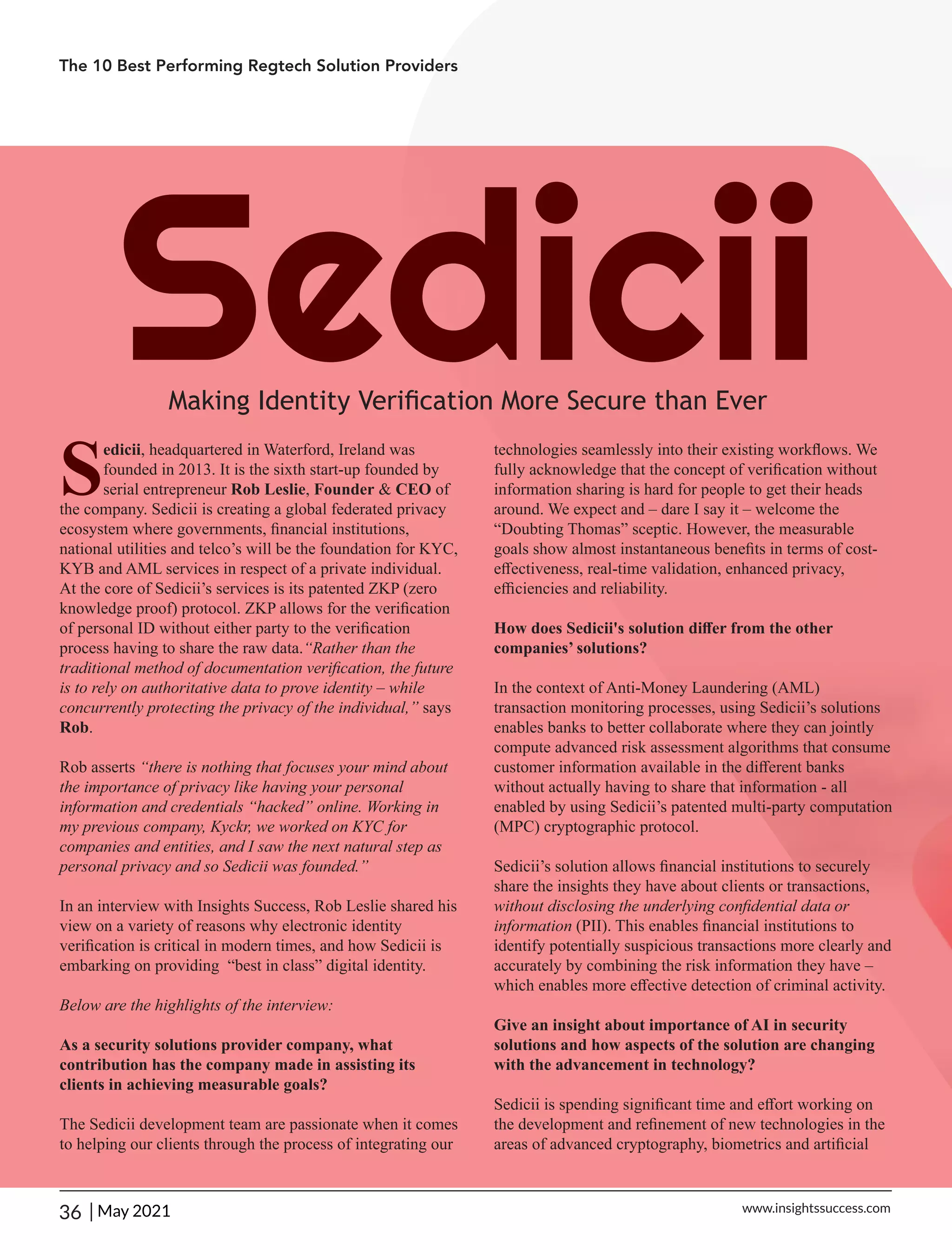 Sedicii
Making Identity Veriﬁcation More Secure than Ever
S
edicii, headquartered in Waterford, Ireland was
founded in 2013. It is the sixth start-up founded by
serial entrepreneur Rob Leslie, Founder & CEO of
the company. Sedicii is creating a global federated privacy
ecosystem where governments, ﬁnancial institutions,
national utilities and telco’s will be the foundation for KYC,
KYB and AML services in respect of a private individual.
At the core of Sedicii’s services is its patented ZKP (zero
knowledge proof) protocol. ZKP allows for the veriﬁcation
of personal ID without either party to the veriﬁcation
process having to share the raw data.“Rather than the
traditional method of documentation veriﬁcation, the future
is to rely on authoritative data to prove identity – while
concurrently protecting the privacy of the individual,” says
Rob.
Rob asserts “there is nothing that focuses your mind about
the importance of privacy like having your personal
information and credentials “hacked” online. Working in
my previous company, Kyckr, we worked on KYC for
companies and entities, and I saw the next natural step as
personal privacy and so Sedicii was founded.”
In an interview with Insights Success, Rob Leslie shared his
view on a variety of reasons why electronic identity
veriﬁcation is critical in modern times, and how Sedicii is
embarking on providing “best in class” digital identity.
Below are the highlights of the interview:
As a security solutions provider company, what
contribution has the company made in assisting its
clients in achieving measurable goals?
The Sedicii development team are passionate when it comes
to helping our clients through the process of integrating our
technologies seamlessly into their existing workﬂows. We
fully acknowledge that the concept of veriﬁcation without
information sharing is hard for people to get their heads
around. We expect and – dare I say it – welcome the
“Doubting Thomas” sceptic. However, the measurable
goals show almost instantaneous beneﬁts in terms of cost-
eﬀectiveness, real-time validation, enhanced privacy,
eﬃciencies and reliability.
How does Sedicii's solution diﬀer from the other
companies’ solutions?
In the context of Anti-Money Laundering (AML)
transaction monitoring processes, using Sedicii’s solutions
enables banks to better collaborate where they can jointly
compute advanced risk assessment algorithms that consume
customer information available in the diﬀerent banks
without actually having to share that information - all
enabled by using Sedicii’s patented multi-party computation
(MPC) cryptographic protocol.
Sedicii’s solution allows ﬁnancial institutions to securely
share the insights they have about clients or transactions,
without disclosing the underlying conﬁdential data or
information (PII). This enables ﬁnancial institutions to
identify potentially suspicious transactions more clearly and
accurately by combining the risk information they have –
which enables more eﬀective detection of criminal activity.
Give an insight about importance of AI in security
solutions and how aspects of the solution are changing
with the advancement in technology?
Sedicii is spending signiﬁcant time and eﬀort working on
the development and reﬁnement of new technologies in the
areas of advanced cryptography, biometrics and artiﬁcial
The 10 Best Performing Regtech Solution Providers
36 | www.insightssuccess.com
May 2021
 