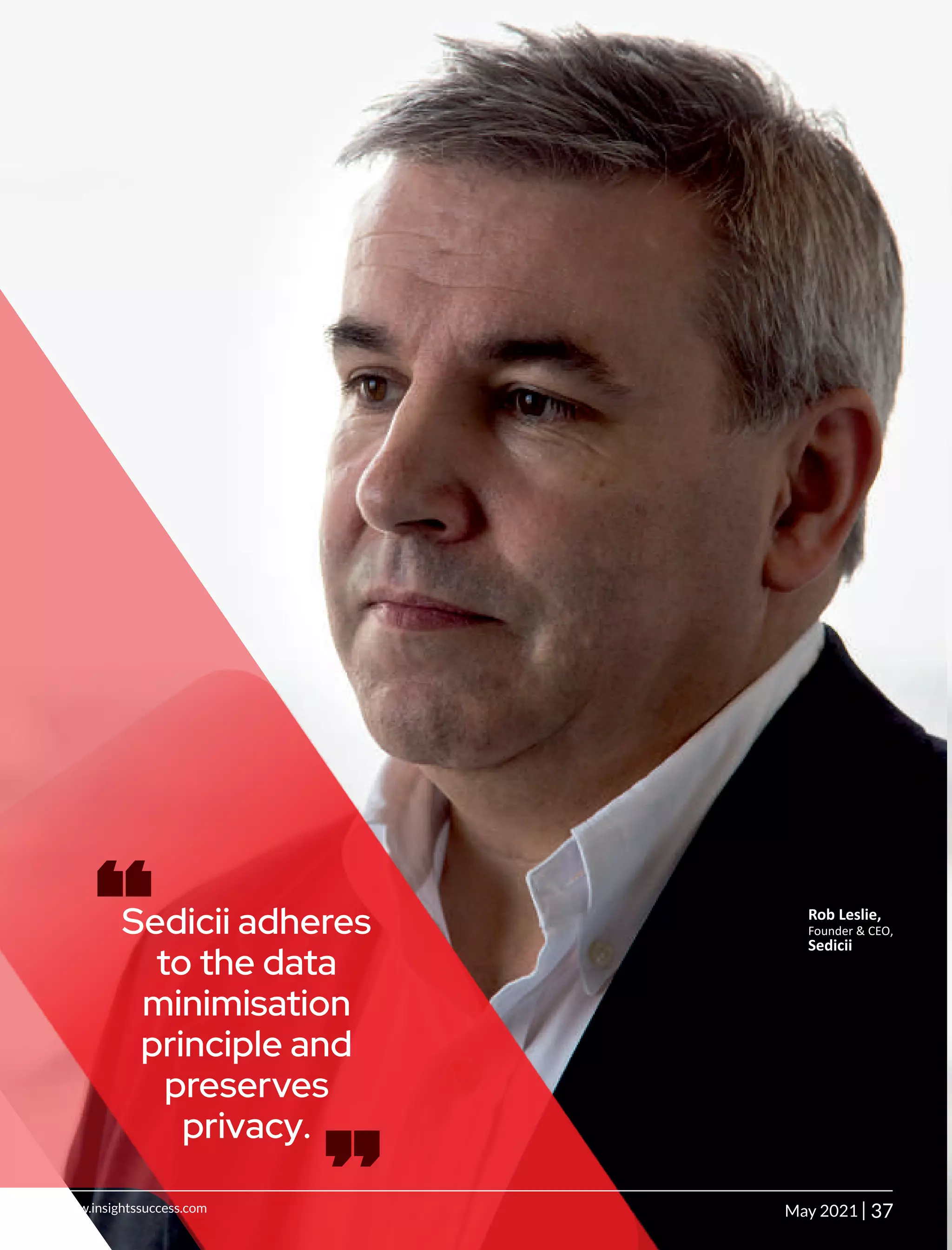 Sedicii adheres
to the data
minimisation
principle and
preserves
privacy.
‘‘ ‘‘ Rob Leslie,
Founder & CEO,
Sedicii
37
|
www.insightssuccess.com May 2021
 