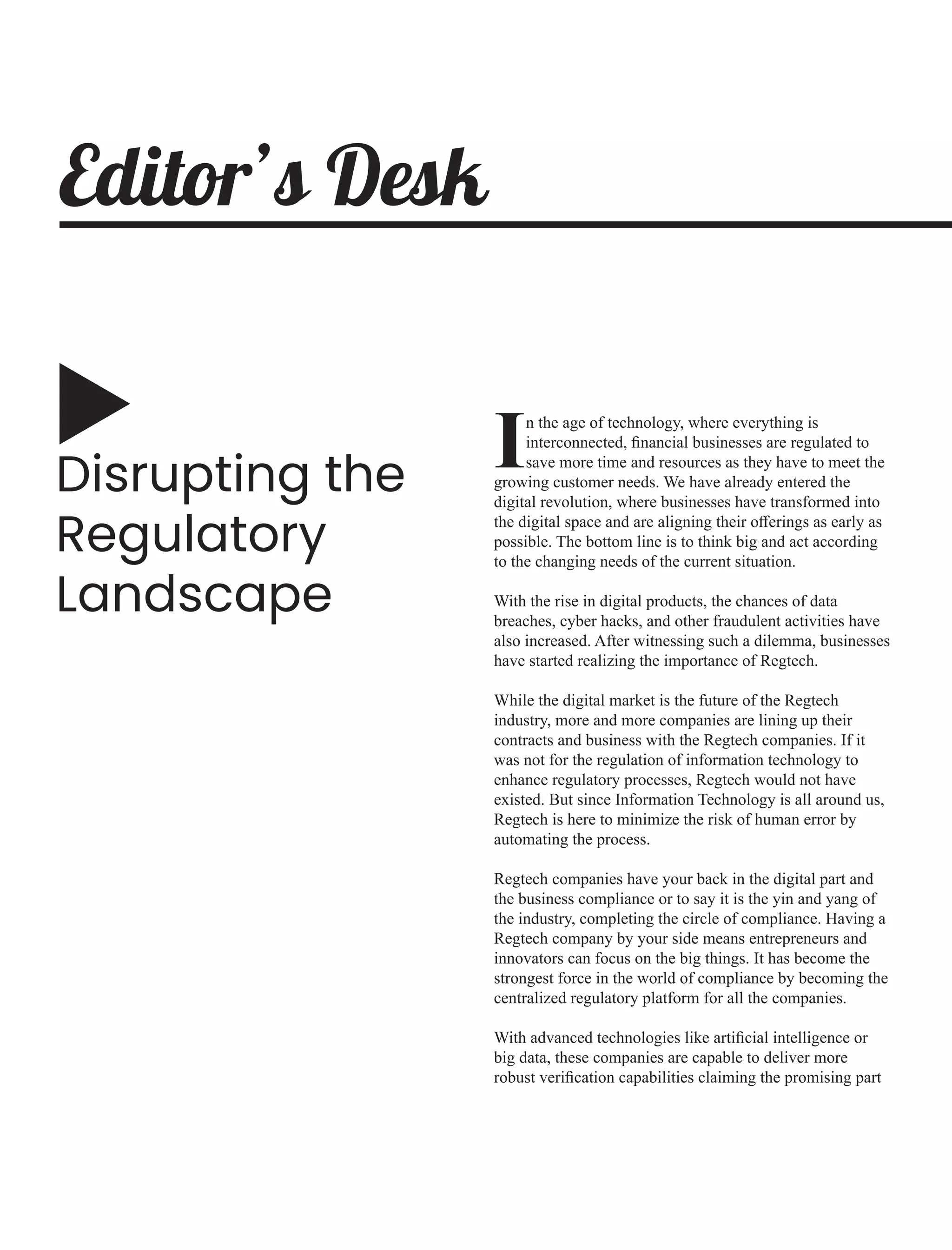 Disrupting the
Regulatory
Landscape
n the age of technology, where everything is
Iinterconnected, ﬁnancial businesses are regulated to
save more time and resources as they have to meet the
growing customer needs. We have already entered the
digital revolution, where businesses have transformed into
the digital space and are aligning their oﬀerings as early as
possible. The bottom line is to think big and act according
to the changing needs of the current situation.
With the rise in digital products, the chances of data
breaches, cyber hacks, and other fraudulent activities have
also increased. After witnessing such a dilemma, businesses
have started realizing the importance of Regtech.
While the digital market is the future of the Regtech
industry, more and more companies are lining up their
contracts and business with the Regtech companies. If it
was not for the regulation of information technology to
enhance regulatory processes, Regtech would not have
existed. But since Information Technology is all around us,
Regtech is here to minimize the risk of human error by
automating the process.
Regtech companies have your back in the digital part and
the business compliance or to say it is the yin and yang of
the industry, completing the circle of compliance. Having a
Regtech company by your side means entrepreneurs and
innovators can focus on the big things. It has become the
strongest force in the world of compliance by becoming the
centralized regulatory platform for all the companies.
With advanced technologies like artiﬁcial intelligence or
big data, these companies are capable to deliver more
robust veriﬁcation capabilities claiming the promising part
Editor’s Desk
 
