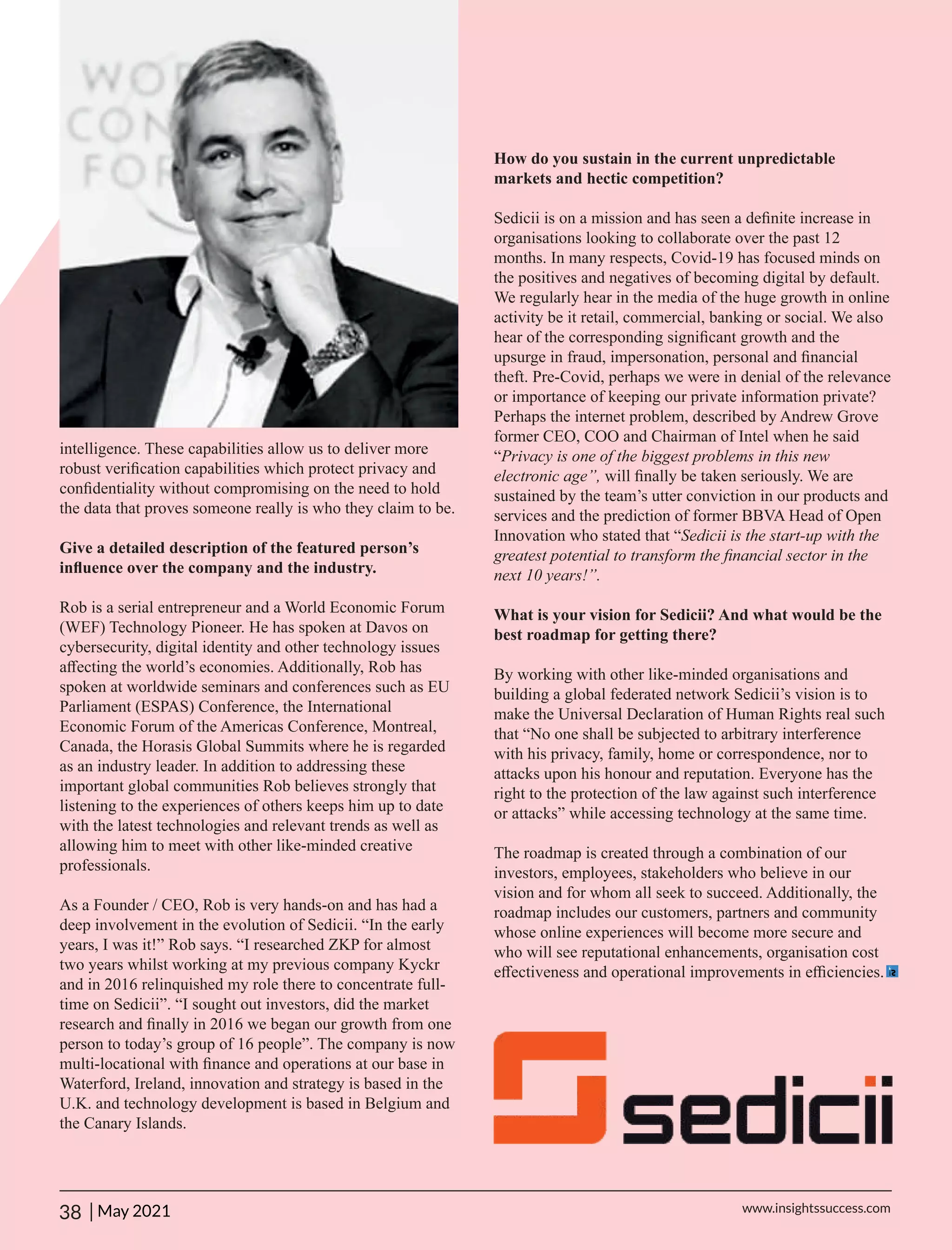 How do you sustain in the current unpredictable
markets and hectic competition?
Sedicii is on a mission and has seen a deﬁnite increase in
organisations looking to collaborate over the past 12
months. In many respects, Covid-19 has focused minds on
the positives and negatives of becoming digital by default.
We regularly hear in the media of the huge growth in online
activity be it retail, commercial, banking or social. We also
hear of the corresponding signiﬁcant growth and the
upsurge in fraud, impersonation, personal and ﬁnancial
theft. Pre-Covid, perhaps we were in denial of the relevance
or importance of keeping our private information private?
Perhaps the internet problem, described by Andrew Grove
former CEO, COO and Chairman of Intel when he said
“Privacy is one of the biggest problems in this new
electronic age”, will ﬁnally be taken seriously. We are
sustained by the team’s utter conviction in our products and
services and the prediction of former BBVA Head of Open
Innovation who stated that “Sedicii is the start-up with the
greatest potential to transform the ﬁnancial sector in the
next 10 years!”.
What is your vision for Sedicii? And what would be the
best roadmap for getting there?
By working with other like-minded organisations and
building a global federated network Sedicii’s vision is to
make the Universal Declaration of Human Rights real such
that “No one shall be subjected to arbitrary interference
with his privacy, family, home or correspondence, nor to
attacks upon his honour and reputation. Everyone has the
right to the protection of the law against such interference
or attacks” while accessing technology at the same time.
The roadmap is created through a combination of our
investors, employees, stakeholders who believe in our
vision and for whom all seek to succeed. Additionally, the
roadmap includes our customers, partners and community
whose online experiences will become more secure and
who will see reputational enhancements, organisation cost
eﬀectiveness and operational improvements in eﬃciencies.
intelligence. These capabilities allow us to deliver more
robust veriﬁcation capabilities which protect privacy and
conﬁdentiality without compromising on the need to hold
the data that proves someone really is who they claim to be.
Give a detailed description of the featured person’s
inﬂuence over the company and the industry.
Rob is a serial entrepreneur and a World Economic Forum
(WEF) Technology Pioneer. He has spoken at Davos on
cybersecurity, digital identity and other technology issues
aﬀecting the world’s economies. Additionally, Rob has
spoken at worldwide seminars and conferences such as EU
Parliament (ESPAS) Conference, the International
Economic Forum of the Americas Conference, Montreal,
Canada, the Horasis Global Summits where he is regarded
as an industry leader. In addition to addressing these
important global communities Rob believes strongly that
listening to the experiences of others keeps him up to date
with the latest technologies and relevant trends as well as
allowing him to meet with other like-minded creative
professionals.
As a Founder / CEO, Rob is very hands-on and has had a
deep involvement in the evolution of Sedicii. “In the early
years, I was it!” Rob says. “I researched ZKP for almost
two years whilst working at my previous company Kyckr
and in 2016 relinquished my role there to concentrate full-
time on Sedicii”. “I sought out investors, did the market
research and ﬁnally in 2016 we began our growth from one
person to today’s group of 16 people”. The company is now
multi-locational with ﬁnance and operations at our base in
Waterford, Ireland, innovation and strategy is based in the
U.K. and technology development is based in Belgium and
the Canary Islands.
38 | www.insightssuccess.com
May 2021
 