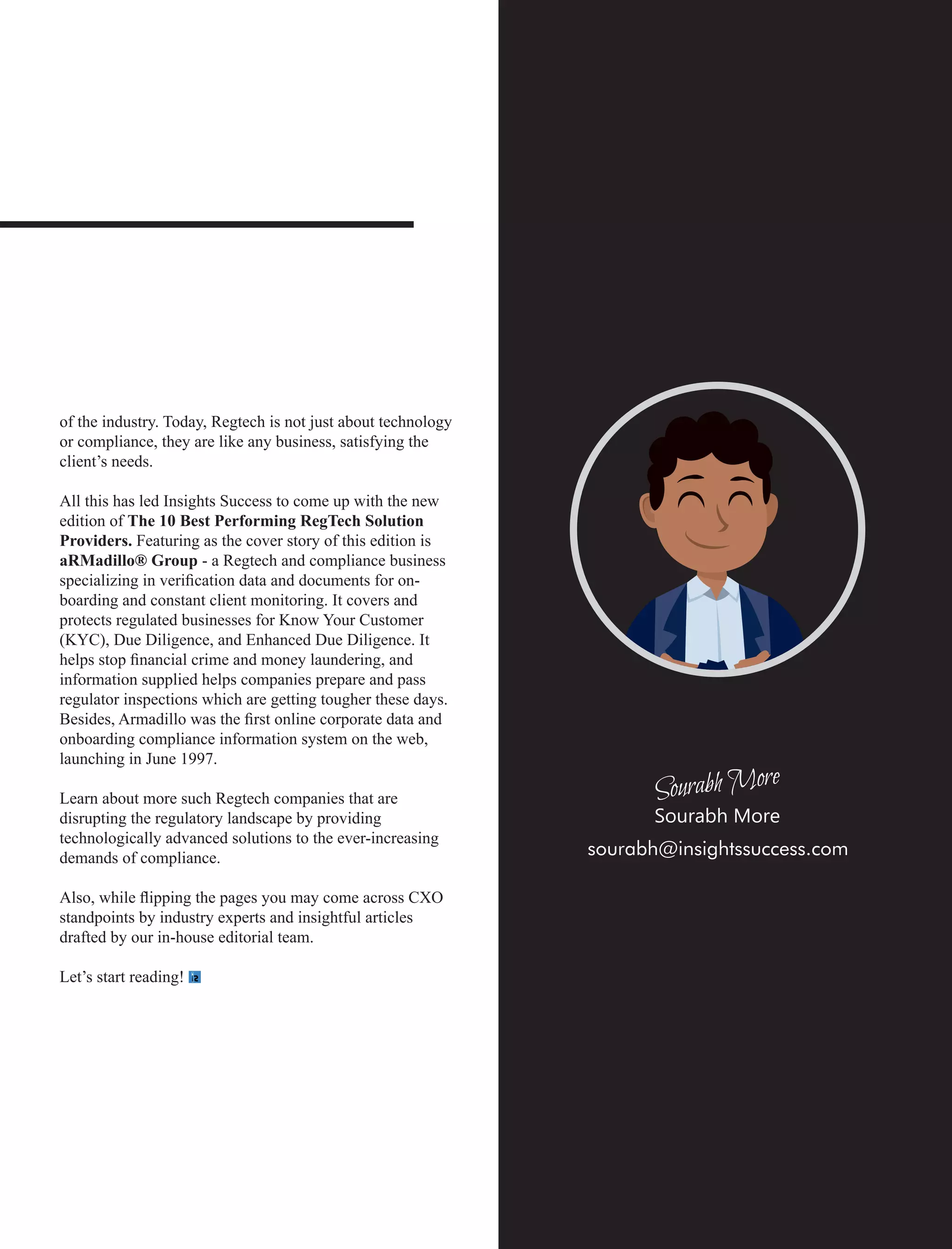 of the industry. Today, Regtech is not just about technology
or compliance, they are like any business, satisfying the
client’s needs.
All this has led Insights Success to come up with the new
edition of The 10 Best Performing RegTech Solution
Providers. Featuring as the cover story of this edition is
aRMadillo® Group - a Regtech and compliance business
specializing in veriﬁcation data and documents for on-
boarding and constant client monitoring. It covers and
protects regulated businesses for Know Your Customer
(KYC), Due Diligence, and Enhanced Due Diligence. It
helps stop ﬁnancial crime and money laundering, and
information supplied helps companies prepare and pass
regulator inspections which are getting tougher these days.
Besides, Armadillo was the ﬁrst online corporate data and
onboarding compliance information system on the web,
launching in June 1997.
Learn about more such Regtech companies that are
disrupting the regulatory landscape by providing
technologically advanced solutions to the ever-increasing
demands of compliance.
Also, while ﬂipping the pages you may come across CXO
standpoints by industry experts and insightful articles
drafted by our in-house editorial team.
Let’s start reading!
sourabh@insightssuccess.com
Sourabh More
 