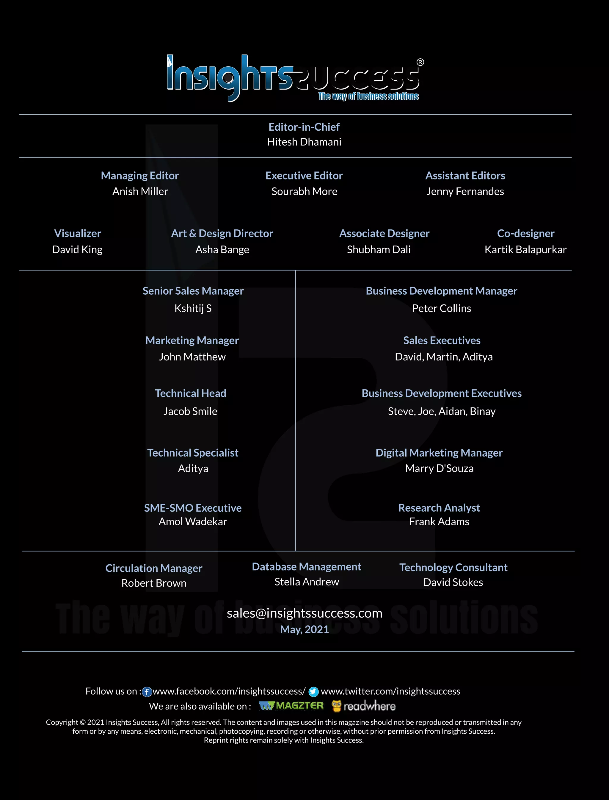 sales@insightssuccess.com
May, 2021
Editor-in-Chief
Senior Sales Manager Business Development Manager
Marketing Manager
Technical Head
Technical Specialist Digital Marketing Manager
Research Analyst
Database Management Technology Consultant
Hitesh Dhamani
Managing Editor
Anish Miller
Executive Editor
Sourabh More
Assistant Editors
Jenny Fernandes
Visualizer
David King
Art & Design Director
Asha Bange
Associate Designer
Kartik Balapurkar
Kshitij S Peter Collins
John Matthew
Sales Executives
David, Martin, Aditya
Business Development Executives
Steve, Joe, Aidan, Binay
Jacob Smile
Aditya Marry D'Souza
SME-SMO Executive
Amol Wadekar Frank Adams
Circulation Manager
Robert Brown Stella Andrew David Stokes
Shubham Dali
Co-designer
Copyright © 2021 Insights Success, All rights reserved. The content and images used in this magazine should not be reproduced or transmitted in any
form or by any means, electronic, mechanical, photocopying, recording or otherwise, without prior permission from Insights Success.
Reprint rights remain solely with Insights Success.
Follow us on : www.facebook.com/insightssuccess/ www.twitter.com/insightssuccess
We are also available on :
 