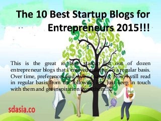 This is the great 10 best startup list out of dozen
entrepreneur blogs that I enjoyed reading on a regular basis.
Over time, preferences and styles changed. Now, I still read
in regular basis from the following list. Just keep in touch
with them and get inspiration from them!!!!!
 