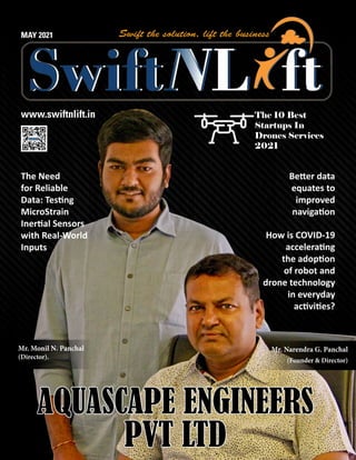 www.swiftnlift.in
MAY 2021
AQUASCAPE ENGINEERS
AQUASCAPE ENGINEERS
PVT LTD
PVT LTD
The 10 Best
Startups In
Drones Services
2021
Better data
equates to
improved
navigation
How is COVID-19
accelerating
the adoption
of robot and
drone technology
in everyday
activities?
The Need
for Reliable
Data: Testing
MicroStrain
Inertial Sensors
with Real-World
Inputs
Mr. Narendra G. Panchal
(Founder & Director)
Mr. Monil N. Panchal
(Director).
 