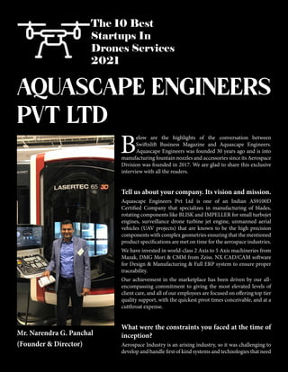 The 10 Best
Startups In
Drones Services
2021
B
elow are the highlights of the conversation between
Swiftnlift Business Magazine and Aquascape Engineers.
Aquascape Engineers was founded 30 years ago and is into
manufacturing fountain nozzles and accessories since its Aerospace
Division was founded in 2017. We are glad to share this exclusive
interview with all the readers.
Tell us about your company. Its vision and mission.
Aquascape Engineers Pvt Ltd is one of an Indian AS9100D
Certified Company that specializes in manufacturing of blades,
rotating components like BLISK and IMPELLER for small turbojet
engines, surveillance drone turbine jet engine, unmanned aerial
vehicles (UAV projects) that are known to be the high precision
components with complex geometries ensuring that the mentioned
product specifications are met on time for the aerospace industries.
We have invested in world-class 2 Axis to 5 Axis machineries from
Mazak, DMG Mori & CMM from Zeiss. NX CAD/CAM software
for Design & Manufacturing & Full ERP system to ensure proper
traceability.
Our achievement in the marketplace has been driven by our all-
encompassing commitment to giving the most elevated levels of
client care, and all of our employees are focused on offering top tier
quality support, with the quickest pivot times conceivable, and at a
cutthroat expense.
What were the constraints you faced at the time of
inception?
Aerospace Industry is an arising industry, so it was challenging to
develop and handle first of kind systems and technologies that need
AQUASCAPE ENGINEERS
PVT LTD
Mr. Narendra G. Panchal
(Founder & Director)
 