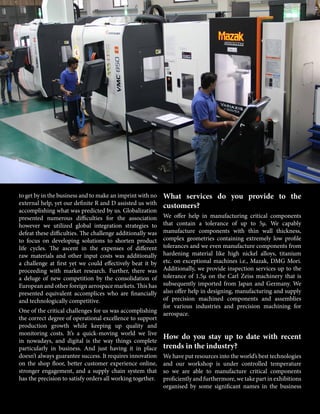 to get by in the business and to make an imprint with no
external help, yet our definite R and D assisted us with
accomplishing what was predicted by us. Globalization
presented numerous difficulties for the association
however we utilized global integration strategies to
defeat these difficulties. The challenge additionally was
to focus on developing solutions to shorten product
life cycles. The ascent in the expenses of different
raw materials and other input costs was additionally
a challenge at first yet we could effectively beat it by
proceeding with market research. Further, there was
a deluge of new competition by the consolidation of
European and other foreign aerospace markets. This has
presented equivalent accomplices who are financially
and technologically competitive.
One of the critical challenges for us was accomplishing
the correct degree of operational excellence to support
production growth while keeping up quality and
monitoring costs. It’s a quick-moving world we live
in nowadays, and digital is the way things complete
particularly in business. And just having it in place
doesn’t always guarantee success. It requires innovation
on the shop floor, better customer experience online,
stronger engagement, and a supply chain system that
has the precision to satisfy orders all working together.
What services do you provide to the
customers?
We offer help in manufacturing critical components
that contain a tolerance of up to 5μ. We capably
manufacture components with thin wall thickness,
complex geometries containing extremely low profile
tolerances and we even manufacture components from
hardening material like high nickel alloys, titanium
etc. on exceptional machines i.e., Mazak, DMG Mori.
Additionally, we provide inspection services up to the
tolerance of 1.5μ on the Carl Zeiss machinery that is
subsequently imported from Japan and Germany. We
also offer help in designing, manufacturing and supply
of precision machined components and assemblies
for various industries and precision machining for
aerospace.
How do you stay up to date with recent
trends in the industry?
We have put resources into the world’s best technologies
and our workshop is under controlled temperature
so we are able to manufacture critical components
proficiently and furthermore, we take part in exhibitions
organised by some significant names in the business
 