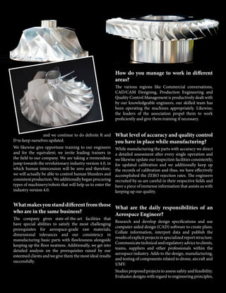 and we continue to do definite R and
D to keep ourselves updated.
We likewise give opportune training to our engineers
and for the equivalent; we invite leading trainers in
the field to our company. We are taking a tremendous
jump towards the revolutionary industry version 4.0, in
which human intercession will be zero and therefore,
we will actually be able to control human blunders and
consistent production. We additionally began procuring
types of machinery/robots that will help us to enter the
industry version 4.0.
Whatmakesyoustanddifferentfromthose
who are in the same business?
The company gives state-of-the-art facilities that
have special abilities to satisfy the most challenging
prerequisites for aerospace-grade raw materials,
dimensional tolerances and our consistency in
manufacturing basic parts with flawlessness alongside
keeping up the floor neatness. Additionally, we get into
detailed analysis on the prerequisites raised by our
esteemed clients and we give them the most ideal results
successfully.
How do you manage to work in different
areas?
The various regions like Commercial conversations,
CAD/CAM Designing, Production Engineering and
Quality Control Management is productively dealt with
by our knowledgeable engineers, our skilled team has
been operating the machines appropriately. Likewise,
the leaders of the association propel them to work
proficiently and give them training if necessary.
What level of accuracy and quality control
you have in place while manufacturing?
While manufacturing the parts with accuracy we direct
a detailed assessment after every single operation and
we likewise update our inspection facilities consistently,
for updated calibration and we additionally keep up
the records of calibration and thus, we have effectively
accomplished the ZERO rejection rates. The engineers
recruited by us are careful in their respective fields and
have a piece of immense information that assists us with
keeping up our quality.
What are the daily responsibilities of an
Aerospace Engineer?
Research and develop design specifications and use
computer-aided design (CAD) software to create plans.
Collate information, interpret data and publish the
resultsofexplicitprojectsinspecializedreportstructure.
Communicate technical and regulatory advice to clients,
teams, suppliers and other professionals within the
aerospace industry. Adds to the design, manufacturing,
and testing of components related to drone, aircraft and
UMV.
Studies proposed projects to assess safety and feasibility.
Evaluates designs with regard to engineering principles,
 