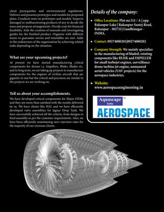 client prerequisites and environmental regulations.
Delivers and presents prototypes and models for proposed
plans. Conducts tests on prototypes and models. Inspects
damaged or malfunctioning products of any to decide the
issue and propose arrangements. Decide costs for financial
feasibility. Aids the creation of manuals and investigating
guides for the finished product. Organize with different
teams to guarantee norms and timetables are met. Adds
to the endeavours of the organization by achieving related
tasks depending on the situation.
What are your upcoming projects?
At present we have started manufacturing critical
components for drones i.e. Impellers, Blisks, Blades etc.
and in long term, we are taking up projects to manufacture
components for the engines of civilian aircraft that are
gigantic in size but the critical and precision are similar to
the projects we are working on.
Tell us about your accomplishments.
We have developed critical components for Major OEMs
and they are more than satisfied with the results delivered
by us. We have clients like HAL and we have efficiently
developed valve assemblies for Jaguar Drop Tank. We
have successfully achieved all the criteria, from designs to
final assembly as per the customer requirements. Also, we
have been efficiently maintaining zero rejection rates for
the majority of our overseas clients.
Details of the company:
▶	 Office Locations: Plot no.511 / A | opp.
Rakanpur Lake | Rakanpur-Santej Road,
Rakanpur - 382721| Gandhinagar -
INDIA.
▶	 Contact: 09274000201|09274000202
▶	 Company Strength: We mainly specialize
in the manufacturing of bladed, rotating
components like BLISK and IMPELLER
for small turbojet engines, surveillance
drone turbine jet engine, unmanned
aerial vehicles (UAV projects) for the
aerospace industries.
▶	Website:
www.aerospaceengineering.in
 