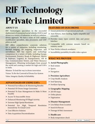 RIF Technology
Private Limited
ABOUT US
RIF Technologies specialises in the successful
deployment of unmanned aerial vehicles (UAVs) and
drones in a variety of industries, as well as a solution-
driven approach. We have a team of UAV makers,
modification specialists, data processors, and UAV
pilots on staff.
RIF offers comprehensive corporate solutions
for a variety of industries, including monitoring,
thermal imaging, 3D mapping, inspection, and
surveillance. RIF has experts and technology
competence in a variety of fields, including Energy,
Environment, Forestry, Roads & Highways, Metros
& Railways, Logistics & Transportation, Oil &
Gas, Communication Towers, and Water Resource
Management. Obtaining technologies from around
the world and creating a market for high-end UAVs
in India.
Mission: To lead the way in drone innovation
Vision: To Be the Centroid of Drone Eco System
Value: Integrity Quality & Reliability
ADVANTAGES OF USING UAVs
	Potential Surveillances & Monitoring Benefits
	Potential 3D Drone Image Generation
	Potential To Ease Management & Make It More
Feasible
	Access To Inaccessible Areas
	Enhanced Monitoring Of Illegal Activity.
	Extreme High Spatial Resolution
	
Potential For High Temporal Resolution
Insensitivity To Cloud Cover
	Cost Effective Solution
	Data Acquisition Decentralization
FEATURES OF OUR DRONE
	Ensure protection of operational payloads
	Auto-Return, Auto-landing, highly adaptable and
extensible
	
Provides many types control, data and power
interface
	
Compatible with costume mounts based on
industry needs
	Near-Perfect obstacle avoidance
	Incredibility portability & stable video capture
WHAT WE PROVIDE
1.	Aerial Photography
	Real-estates
	Sports
	Navigation
2.	Precision Agriculture
	Crop Health Analysis
	Seed Spraying
	Fertilizer Spraying
3.	Geographic Mapping
	2D/3D maps
	Ortho photos
	Digitization
4.	Disaster Management
	Live Relays from Location
	Search & Rescue
	Damage & Risk Assessment
5.	Health care
	Body temperature check
16 MAY 2021 SwiftNLift
 
