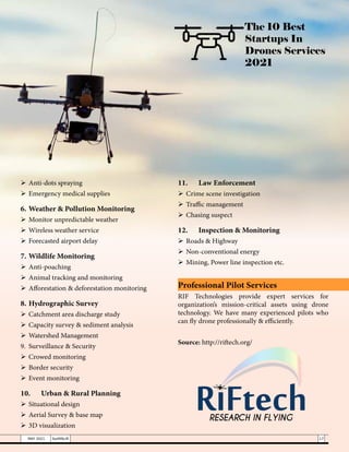The 10 Best
Startups In
Drones Services
2021
	Anti-dots spraying
	Emergency medical supplies
6.	Weather & Pollution Monitoring
	Monitor unpredictable weather
	Wireless weather service
	Forecasted airport delay
7.	Wildlife Monitoring
	Anti-poaching
	Animal tracking and monitoring
	Afforestation & deforestation monitoring
8.	Hydrographic Survey
	Catchment area discharge study
	Capacity survey & sediment analysis
	Watershed Management
9.	 Surveillance & Security
	Crowed monitoring
	Border security
	Event monitoring
10.	 Urban & Rural Planning
	Situational design
	Aerial Survey & base map
	3D visualization
11.	 Law Enforcement
	Crime scene investigation
	Traffic management
	Chasing suspect
12.	 Inspection & Monitoring
	Roads & Highway
	Non-conventional energy
	Mining, Power line inspection etc.
Professional Pilot Services
RIF Technologies provide expert services for
organization’s mission-critical assets using drone
technology. We have many experienced pilots who
can fly drone professionally & efficiently.
Source: http://riftech.org/
17
MAY 2021 SwiftNLift
 