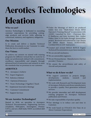 Who we are?
Aerotics Technologies is dedicated to exceeding
customer expectations by providing cutting-
edge products and services while adhering to
contractual, statutory, and regulatory obligations.
Our Mission:
Is to create and deliver a Quality Technical
Publication documents to our Customer to make
them the best in world market.
Our Vision:
To achieve our mission we started with training
programs for different vertical that we work for to
make our professionals imbued with commitment,
excellence, responsibility and integrity through
advanced level of instruction and research to meet
the standards that we promises to our customer.
AEROTICS
e	A - Aerospace | Achieve
e	E - Expert Engineers
e	R - Robotics | Robust
e	O - Optimize |Outsource
e	T - Trust | Technology | Together | Teach
e	I - Implement Innovative Ideology
e	C - Customer Commitment
e	S - Support Services
We are Aerotics Technologies?
Started in 2018, we specialise in Aerospace
Technical Documentation, Engineering Services
(Airplanes, Helicopters, Aeroengines, Drones/
UAVs), and are a Skill India-NSDC accredited skill
provider.
e	
Under the blessings of MoCA we produced
India’s first ever “Multi-Rotor Drone RPAS
Operator’s Training Manual” in association with
AASSC. Launched by HAL - Chairman Shri.
R Madhavan and Joint Secretary Shri. Amber
Dubey (MoCA) for India through Atmanirbhar
project. Reviewed and endorsed by Capt. Raejus
Job (RPAS Master Trainer, NTRO/DARC
Certified DGCA UAV Instructor).
e	
Created and revised ROLLS ROYCE Engine
TechnicalDocumentationasperlateststandards.
e	We are aircraft mechanics.
e	We are automobile engineers.
e	We are Droneacharyas - Manufacturers | Service
provider | Trainers.
e	
We ensure the airworthiness and safety of
Aircraft and personnel.
What we do & how we do?
e	
We support customers in projects design,
development, analysis, research and
implementation.
e	We work with Research and Development team
of Aerospace, Robotics and drone manufacturers
to provide a quality Next generation technical
services.
e	
We provide internship and skill development
training programs on Aerospace Technical
publication and Drones.
e	We take responsibility of product quality.
e	
Our ideology is to reduce cost and time to
Customer.
e	
We work based on OTAACE (On Time At or
Above Customer Expectation).
Aerotics Technologies
Ideation
18 MAY 2021 SwiftNLift
 