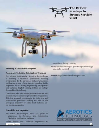 Training & Internship Program
Aerospace Technical Publication Training
For chosen individuals, Aerotics Technologies
is running a technical publication training
programme. In the aerospace industry, technical
publication is one of the fastest expanding fields.
Engineers with a strong engineering background
and technical English writing abilities are in high
demand in this industry.
Candidates who pass our in-house written test and
assessment process are eligible for this programme.
This is a seasonal opportunity for both new and
experienced graduates looking for jobs in the
aerospace industry or with multi-national co-
corporate companies.
Our skills and expertise
e	
Aerotics Technologies have 25+ years of
experience in Aerospace and Automotive
Technical publication industry.
e	
We deliver our Technical experience to
The 10 Best
Startups In
Drones Services
2021
19
MAY 2021 SwiftNLift
candidates during training.
e	We will make sure you go with right knowledge
and skills required.
Source: http://aeroticstechnologies.com/
 