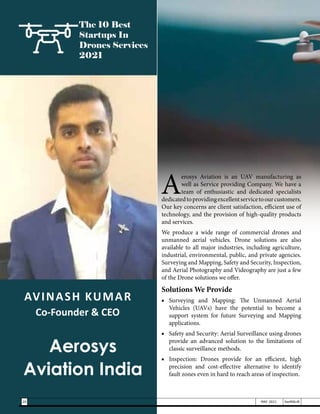AVINASH KUMAR
Co-Founder & CEO
Aerosys
Aviation India
The 10 Best
Startups In
Drones Services
2021
A
erosys Aviation is an UAV manufacturing as
well as Service providing Company. We have a
team of enthusiastic and dedicated specialists
dedicatedtoprovidingexcellentservicetoourcustomers.
Our key concerns are client satisfaction, efficient use of
technology, and the provision of high-quality products
and services.
We produce a wide range of commercial drones and
unmanned aerial vehicles. Drone solutions are also
available to all major industries, including agriculture,
industrial, environmental, public, and private agencies.
Surveying and Mapping, Safety and Security, Inspection,
and Aerial Photography and Videography are just a few
of the Drone solutions we offer.
Solutions We Provide
■	Surveying and Mapping: The Unmanned Aerial
Vehicles (UAVs) have the potential to become a
support system for future Surveying and Mapping
applications.
■	 Safety and Security: Aerial Surveillance using drones
provide an advanced solution to the limitations of
classic surveillance methods.
■	 Inspection: Drones provide for an efficient, high
precision and cost-effective alternative to identify
fault zones even in hard to reach areas of inspection.
20 MAY 2021 SwiftNLift
 