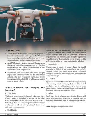 What We Offer?
■	 Aerial Drone Photography: Aerial photography is a
fantastic way to explore landscapes and architecture
from unusual perspectives, allowing you to snap
stunning images of often inaccessible regions.
■	 Aerial Videography & Advertisement: Drones can go
places that manned vehicles can’t, and at a fraction
of the expense. As a result, this technology is now
suitable for a wide range of uses.
■	 Professional Post Production: Your aerial footage’s
impact and cinematic worth will be substantially
enhanced by post-production techniques. Drone
footage can be brought to life by editing and adding
music or sound effects.
Why Use Drones For Surveying And
Mapping?
■	 Time Saving
Traditional surveying methods might take many days,
if not a week, to complete. A survey, on the other
hand, will just take a few hours with the use of UAV
technology. Data and images acquired on the same day
can be processed. It will allow you to collect data faster
and make better decisions.
■	 Cost Effective
Drone surveys are substantially less expensive to
acquire and operate than satellite and human-piloted
aircraft surveys. The site’s and personnel’s technical
requirements are minimal, and everyday upkeep is
straightforward. These variables lower the cost of data
collecting, resulting in a more cost-effective solution.
■	Accessibility
Drones make it simple to survey places that would
otherwise be difficult, if not impossible, to reach. Cliffs,
Rugged Terrain, and other areas where traditional
surveying is difficult, if not impossible. Drones provide
a significant edge.
■	Accuracy
Spatial resolution and low altitude multi angle shooting
are two important surveying features. The spatial
resolution can be millimetres or even less in some
cases. Drones produce accurate digital models and 3D
landscape mapping, among other things.
■	Safety
Land surveying is a dangerous profession. Drones will
assist surveyors avoid surveying in high-risk areas by
removing the need for them to investigate new terrain.
Source: https://aerosysaviation.com/
21
MAY 2021 SwiftNLift
 