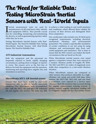 The Need for Reliable Data:
Testing MicroStrain Inertial
Sensors with Real-World Inputs
I
nertial measurement units are used by
manufacturers of off-road heavy-duty vehicles
and equipment (IMUs). They provide crucial
data for controlling, monitoring, and maintaining
the devices, as well as guaranteeing operator safety
while they are in use.
Testing MicroStrain Inertial Sensors with Real-
World Inputs: The Need for Reliable Data Testing
MicroStrain Inertial Sensors with Real-World
Inputs: The Need for Reliable Data.
ATI Industrial Automation
Both the equipment and the personnel are
frequently exposed to harsh, rapidly changing
circumstances, putting them at danger of injuries
or worse. The sensors serve as the first line of
defence for both the equipment and the operators,
monitoring and reporting force, angular rate, and
orientation in real time.
MicroStrain MV5-AR Inertial sensor
Sensors that have been tested in real-world
simulations will be able to handle real-world
situations. Our MicroStrain team accomplished
this with the MV5-AR and ML5-AR industrial
tilt and angular rate sensors. The team was able
to achieve a valid reading in real-world situations
and conditions, which allowed them validate the
accuracy of their devices and distinguish them
from competitors.
Our certification rules include over 56 third-party
recognised requirements, including electrical,
mechanical, vibration, and environmental
parameters. We created a reproducible simulation
of certain conditions in our test setup by using
vibration and environmental data from real-
world equipment and machinery. This is done to
ensure that the IMU sensors can endure the harsh
circumstances that are faced on the job.
When MicroStrain inertial sensors were tested
against a competitor sensor, they were exposed to
a random vibration profile of roughly 8G RMS.
The ML5 and MV5 are orders of magnitude more
stable than competitors in a real-world vibration
situation.
When MicroStrain sensors are compared to
other sensors, they perform admirably. In a high-
vibration test using real-world field data, three
sensors, the MV5-AR, ML5-AR, and one from
a competitor, were exposed to a known input
vibration. Real-life scenarios that occurred during
the angular measurement training process. A
perfect sensor’s angular calculation reading will
be 0 degrees. Despite the fact that neither sensor
22 MAY 2021 SwiftNLift
 