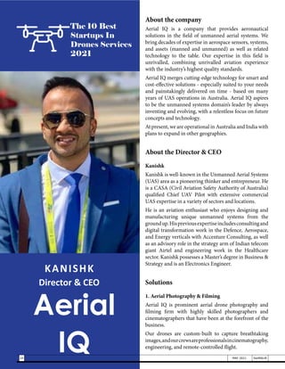 KANISHK
Director & CEO
Aerial
IQ
The 10 Best
Startups In
Drones Services
2021
About the company
Aerial IQ is a company that provides aeronautical
solutions in the field of unmanned aerial systems. We
bring decades of expertise in aerospace sensors, systems,
and assets (manned and unmanned) as well as related
technology to the table. Our expertise in this field is
unrivalled, combining unrivalled aviation experience
with the industry’s highest quality standards.
Aerial IQ merges cutting-edge technology for smart and
cost-effective solutions - especially suited to your needs
and painstakingly delivered on time - based on many
years of UAS operations in Australia. Aerial IQ aspires
to be the unmanned systems domain’s leader by always
inventing and evolving, with a relentless focus on future
concepts and technology.
At present, we are operational in Australia and India with
plans to expand in other geographies.
About the Director & CEO
Kanishk
Kanishk is well-known in the Unmanned Aerial Systems
(UAS) area as a pioneering thinker and entrepreneur. He
is a CASA (Civil Aviation Safety Authority of Australia)
qualified Chief UAV Pilot with extensive commercial
UAS expertise in a variety of sectors and locations.
He is an aviation enthusiast who enjoys designing and
manufacturing unique unmanned systems from the
groundup.Hispreviousexpertiseincludesconsultingand
digital transformation work in the Defence, Aerospace,
and Energy verticals with Accenture Consulting, as well
as an advisory role in the strategy arm of Indian telecom
giant Airtel and engineering work in the Healthcare
sector. Kanishk possesses a Master’s degree in Business &
Strategy and is an Electronics Engineer.
Solutions
1. Aerial Photography & Filming
Aerial IQ is prominent aerial drone photography and
filming firm with highly skilled photographers and
cinematographers that have been at the forefront of the
business.
Our drones are custom-built to capture breathtaking
images,andourcrewsareprofessionalsincinematography,
engineering, and remote-controlled flight.
24 MAY 2021 SwiftNLift
 