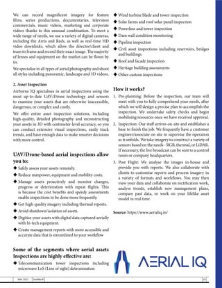 We can record magnificent imagery for feature
films, series productions, documentaries, television
commercials, music videos, marketing and corporate
videos thanks to this unusual combination. To meet a
wide range of needs, we use a variety of digital cameras,
including the Arris and Reds, as well as real-time HD
video downlinks, which allow the director/client and
team to frame and record their exact image. The majority
of lenses and equipment on the market can be flown by
us.
We specialise in all types of aerial photography and shoot
all styles including panoramic, landscape and 3D videos.
2. Asset Inspection
Airborne IQ specialises in aerial inspections using the
most up-to-date UAV/Drone technology and sensors
to examine your assets that are otherwise inaccessible,
dangerous, or complex and costly.
We offer entire asset inspection solutions, including
high-quality, detailed photography and reconstructing
your assets in 3D with centimeter-level accuracy, so you
can conduct extensive visual inspections, easily track
trends, and have enough data to make smarter decisions
with more control.
UAV/Drone-based aerial inspections allow
you to:
	Safely assess your assets remotely.
	Reduce manpower, equipment and mobility costs.
	
Manage assets proactively and monitor changes,
progress or deterioration with repeat flights. This
is because the cost benefits and speedy assessments
enable inspections to be done more frequently.
	Get high-quality imagery including thermal reports.
	Avoid shutdown/isolation of assets.
	Digitise your assets with digital data captured aerially
with hi-tech equipment.
	Create management reports with more accessible and
accurate data that is streamlined to your workflow
Some of the segments where aerial assets
Inspections are highly effective are:
	
Telecommunication tower inspections including
microwave LoS (Line of sight) determination
	Wind turbine blade and tower inspection
	Solar farms and roof solar panel inspection
	Powerline and tower inspection
	Dam wall condition monitoring
	Pipeline inspection
	Civil asset inspections including reservoirs, bridges
and buildings
	Roof and facade inspection
	Heritage building assessments
	Other custom inspections
How it works?
1.	Pre-planning: Before the inspection, our team will
meet with you to fully comprehend your needs, after
which we will design a precise plan to accomplish the
inspection. We undertake safety checks and begin
mobilising resources once we have received approval.
2.	 Inspection: Our staff arrives on-site and establishes a
base to finish the job. We frequently have a customer
engineer/associate on site to supervise the operation
as it unfolds. We take imagery to construct a variety of
sensors based on the needs - RGB, thermal, or LiDAR.
If necessary, the live broadcast can be sent to a control
room or company headquarters.
3.	Post Flight: We analyse the images in-house and
provide you with reports. We also collaborate with
clients to customise reports and process imagery in
a variety of formats and workflows. You may then
view your data and collaborate on rectification work,
analyse trends, establish new management plans,
compare past data, or work on your lifelike asset
model in real time.
Source: https://www.aerialiq.in/
25
MAY 2021 SwiftNLift
 