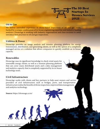 The 10 Best
Startups In
Drones Services
2021
Oil & Gas
We deliver unrivalled experience in drone-based inspections of oil and gas assets,
backed by a unique combination of in-house engineering expertise and industry-leading
analytics. DroneAge is working with industry organisations and class societies to assist
introduce best practises to oil and gas inspections.
Utilities & Power
DroneAge provides an image analysis and mission planning platform for energy
transmission, distribution, and generating clients, as well as the option of a completely
managed service or a solution that allows companies to quickly establish an in-house
capacity.
Renewables
DroneAge uses its significant knowledge to check wind assets for
renewable energy clients, as well as a mission planning platform
that can cover many distributed assets and a data management
and analytics capacity that is completely supported by its in-house
technology team.
Civil Infrastructure
DroneAge works with clients and key partners to help asset owners and service
providers of civil infrastructure such as bridges, ports, and transportation
infrastructurerealisethebenefitsofdroneinspection,improveddatamanagement,
and analytics technology.
Source: https://droneage.co.in/
27
MAY 2021 SwiftNLift
 