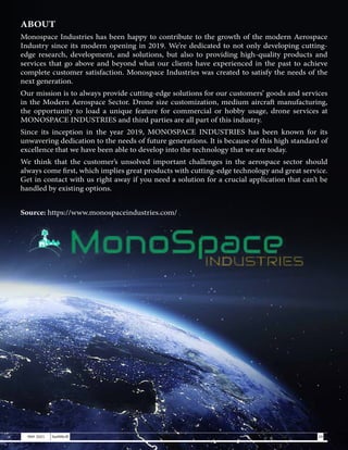 ABOUT
Monospace Industries has been happy to contribute to the growth of the modern Aerospace
Industry since its modern opening in 2019. We’re dedicated to not only developing cutting-
edge research, development, and solutions, but also to providing high-quality products and
services that go above and beyond what our clients have experienced in the past to achieve
complete customer satisfaction. Monospace Industries was created to satisfy the needs of the
next generation.
Our mission is to always provide cutting-edge solutions for our customers’ goods and services
in the Modern Aerospace Sector. Drone size customization, medium aircraft manufacturing,
the opportunity to load a unique feature for commercial or hobby usage, drone services at
MONOSPACE INDUSTRIES and third parties are all part of this industry.
Since its inception in the year 2019, MONOSPACE INDUSTRIES has been known for its
unwavering dedication to the needs of future generations. It is because of this high standard of
excellence that we have been able to develop into the technology that we are today.
We think that the customer’s unsolved important challenges in the aerospace sector should
always come first, which implies great products with cutting-edge technology and great service.
Get in contact with us right away if you need a solution for a crucial application that can’t be
handled by existing options.
Source: https://www.monospaceindustries.com/
29
MAY 2021 SwiftNLift
 