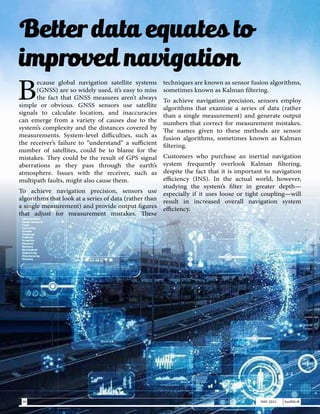 B
ecause global navigation satellite systems
(GNSS) are so widely used, it’s easy to miss
the fact that GNSS measures aren’t always
simple or obvious. GNSS sensors use satellite
signals to calculate location, and inaccuracies
can emerge from a variety of causes due to the
system’s complexity and the distances covered by
measurements. System-level difficulties, such as
the receiver’s failure to “understand” a sufficient
number of satellites, could be to blame for the
mistakes. They could be the result of GPS signal
aberrations as they pass through the earth’s
atmosphere. Issues with the receiver, such as
multipath faults, might also cause them.
To achieve navigation precision, sensors use
algorithms that look at a series of data (rather than
a single measurement) and provide output figures
that adjust for measurement mistakes. These
techniques are known as sensor fusion algorithms,
sometimes known as Kalman filtering.
To achieve navigation precision, sensors employ
algorithms that examine a series of data (rather
than a single measurement) and generate output
numbers that correct for measurement mistakes.
The names given to these methods are sensor
fusion algorithms, sometimes known as Kalman
filtering.
Customers who purchase an inertial navigation
system frequently overlook Kalman filtering,
despite the fact that it is important to navigation
efficiency (INS). In the actual world, however,
studying the system’s filter in greater depth—
especially if it uses loose or tight coupling—will
result in increased overall navigation system
efficiency.
Better data equates to
improved navigation
30 MAY 2021 SwiftNLift
 