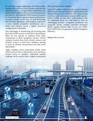 In a loosely coupled application, the Kalman filter
employs the GNSS receiver’s location and velocity
estimates, but in a strongly linked application, the
Kalman filter employs the raw measurements from
the receiver. Allowing the GNSS receiver to reduce
its incoming data to approximation performance
measures results in the loss of vital knowledge
that the filter algorithm could employ to generate
a more reliable probability distribution and a
better end solution, hence a tightly connected
configuration is desirable.
One advantage of transferring all incoming data
from the GNSS receiver to the INS is that Kalman
filters do not operate in isolation from other
components of their navigation systems. They’ll
compare inertial data from motion sensors and
rotation sensors to data from satellites, making
it easier to identify measurement sets that aren’t
dependable.
Tight coupling comes particularly handy when
GNSS receivers have a limited sky view and hence
limited access to satellites. Individual satellite
readings can be used to limit a tightly constrained
filter, making it more resilient.
Some INS makers utilise loosely coupled Kalman
filtersbecausetheyaresmoother.Tightlyconnected
designs demand a lot of labour, a lot of processing
resources, and a raw measurement GNSS receiver.
Parker LORD, on the other hand, believes that
the additional funds are well worth it. Even in
challenging dynamic navigation conditions, the
advanced, closely coupled, real-time kinematic
(RTK) capable Kalman filter in our new 3DM-
GQ7-GNSS/INS can guarantee reliable navigation
efficiency.
Source: Micro Strain
31
MAY 2021 SwiftNLift
 