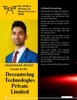 SHASIDHAR REDDY
Founder & CEO
Deccanwing
Technologies
Private
Limited
All about Deccanwing
Professionalism.Excellence.Timeliness.
Deccanwing has established itself as
a respectable and well-known Sales
Service by being quick,
efficient, and honest. Our team is ready
for any task, and we manage projects
with the
expertise and experience that our
clients have come to expect. We want
our customers to be
happy with our work, which is why
we maintain open lines of contact
throughout each project.
We've worked with a variety of
clients in the area since our inception.
Great service starts and
ends with skilled and pleasant
employees, which is why we carefully
pick only the finest to join
our team. We finish projects on time
and on budget, and we go above and
beyond to build
long-term relationships with our clients.
The 10 Best
Startups In
Drones Services
2021
32 MAY 2021 SwiftNLift
 