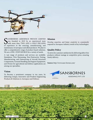 S
ANSBORNES AEROSPACE PRIVATE LIMITED
was founded in 2019 by an experienced team
with more than TWO AND A HALF DECADES
of experience in the sourcing, manufacturing, and
maintenance of aerospace and allied products. We plan to
offer a comprehensive range of product-based solutions.
We are a ONE- STOP-SOURCE for a variety of needs.
A vast range of products and services are available.
Simulation, Wire Harnessing, Non-Destructive Testing,
Manufacturing, and Outsourcing of Aircraft Structural
Components, Ground Handling and Support Equipment,
and Drones for agricultural and defence applications are
among our specialties.
Vision
To Become a prominent company in ten years, by
delivering Unique, Innovative and Prudent Engineering
Products & Solutions to Aerospace and Defence.
Mission
Develop expertise and foster creativity to consistently
respond to Aerospace industry needs in key technologies.
Quality Policy
To strive for customer satisfaction by delivering defect free
products without wastage at competitive price, ensuring
timely delivery.
Source: http://www.sans-bornes.com/
35
MAY 2021 SwiftNLift
 