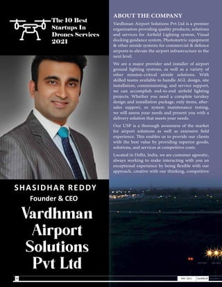 SHASIDHAR REDDY
Founder & CEO
Vardhman
Airport
Solutions
Pvt Ltd
ABOUT THE COMPANY
Vardhman Airport Solutions Pvt Ltd is a premier
organization providing quality products, solutions
and services for Airfield Lighting system, Visual
docking guidance system, Photometric equipment
& other airside systems for commercial & defence
airports to elevate the airport infrastructure to the
next level.
We are a major provider and installer of airport
ground lighting systems, as well as a variety of
other mission-critical airside solutions. With
skilled teams available to handle AGL design, site
installation, commissioning, and service support,
we can accomplish end-to-end airfield lighting
projects. Whether you need a complete turnkey
design and installation package, only items, after-
sales support, or system maintenance testing,
we will assess your needs and present you with a
delivery solution that meets your needs.
Our USP is a thorough awareness of the market
for airport solutions as well as extensive field
experience. This enables us to provide our clients
with the best value by providing superior goods,
solutions, and services at competitive costs.
Located in Delhi, India, we are customer agnostic,
always working to make interacting with you an
exceptional experience by being flexible with our
approach, creative with our thinking, competitive
The 10 Best
Startups In
Drones Services
2021
36 MAY 2021 SwiftNLift
 