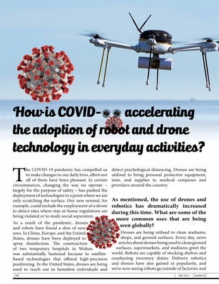 T
he COVID-19 pandemic has compelled us
to make changes in our daily lives, albeit not
all of them have been pleasant. In certain
circumstances, changing the way we operate –
largely for the purpose of safety – has pushed the
deployment of technologies to a point where we are
only scratching the surface. Our new normal, for
example, could include the employment of a drone
to detect sites where stay-at-home regulations are
being violated or to study social separation.
As a result of the pandemic, drones
and robots have found a slew of new
uses. In China, Europe, and the United
States, drones have been deployed to
spray disinfection. The construction
of two temporary hospitals in Wuhan
was substantially hastened because to satellite-
based technologies that offered high-precision
positioning. In the United States, drones are being
used to reach out to homeless individuals and
detect psychological distancing. Drones are being
utilised to bring personal protective equipment,
tests, and supplies to medical campuses and
providers around the country.
As mentioned, the use of drones and
robotics has dramatically increased
during this time. What are some of the
more common uses that are being
seen globally?
Drones are being utilised to clean stadiums,
shops, and ground surfaces. Every day, news
articlesaboutdronesbeingusedtocleanground
surfaces, supermarkets, and stadiums greet the
world. Robots are capable of stocking shelves and
conducting inventory duties. Delivery robotics
and drones have also gained in popularity, and
we’re now seeing robots go outside of factories and
How is COVID-19 accelerating
the adoption of robot and drone
technology in everyday activities?
38 MAY 2021 SwiftNLift
 