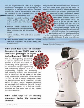 into our neighbourhoods. COVID-19 highlights
how robotics, helicopters, and self-driving cars can
assist people in today’s world. Inertial navigation
systems and inertial measurement units (IMU)
are also being utilised to enable robots and
drones today in the following ways:
■	
Disinfect medical facilities and
sanitize public surfaces such as
shelves and inside public transit
cars
■	 Monitor crowded populations for
temperature and other symptoms to
follow guidelines that will help reduce
spread
■	Deliver medical, PPE and other essential
supplies
■	Fulfill takeout orders and execute curbside
pick-up at restaurants and grocery stores And
so much more!
What effect does the use of the Robot
Operating System (ROS) have on the
creation of prototypes to help in
the battle against COVID-19?
ROS is a robot operating system that
is free and open-source. Because it
provides a modular foundation for
constructing robot applications, it is
the usual venue for quickly generating
and distributing projects. ROS is a
programming language for developing
and simulating robotics and autonomous land
vehicle operations. It’s the go-to tool for those
doing simultaneous localization and visualisation
(SLAM). To aid in deeper integration within
the ROS ecosystem, we’ve established an open
source, free (MIT License) series of drivers that
are specifically built and tested for ROS. Our staff
keeps all of the drivers up to date and provides
assistance so that users may get the greatest
integration possible.
What other ways are we assisting
consumers during the coronavirus
outbreak?
This pandemic has hastened what we believe will
be a near-future planet populated by robots. In
order for manufacturers to respond to changing
demands and specifications, prototypes must
be generated quickly. MicroStrain sensors
can be used by drones and robots to
obtain exact location, velocity, and
attitude information. We’ve put
them to the test and have data to
back up how well they perform
in real-world circumstances vs.
competitors’ sensors. We also have
a wide choice of products in store, all
of which are tailored to our customers’
performance and price requirements. Due
to the pandemic’s urgency, all parties involved
must respond quickly and develop new solutions
and applications.
Source: RoboticsTommorow
39
MAY 2021 SwiftNLift
 