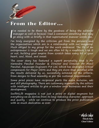 Nilesh Sabe
Chief Editor
- Nilesh Sabe
I
’ve needed to be there by the goodness of being the editorial
manager as well as because I had a comment something that may
go along with us briefly in that supernatural manner words can.
I’m truly energized by the criticism got from the perusers and
the organizations which are in a relationship with our magazine.
Much obliged to my group for the work embraced. The life of an
entrepreneur is tough and we are often hit by a roadblock. Like it
or not, building your empire from scratch takes every bit of your
heart, soul, blood, and sweat.
The cover story has featured a superb personality that is Mr
Narendra Panchal Founder & Director and Director Mr Monil
Panchal, Aquascape Engineers Pvt Ltd. Which has developed critical
components for Major OEMs and they are more than satisfied with
the results delivered by us, successfully achieved all the criteria,
from designs to final assembly as per the customer requirements.
Some print pieces have reciprocal parts like extra inclusion, ads
and still photography. There are customary segments by the editors
with intelligent articles to give a window onto businesses and their
development.
SwiftNLift magazine is not just a print or digital anymore but
everything we do derives from its long-standing character, approach
and quality - while we continue to produce the print publication
with as much dedication as ever.
From the Editor…
 