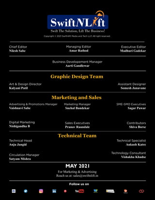 Follow us on
Copyright © 2021 Swiftnlift Media and Tech LLP, All right reserved.
Chief Editor
Nilesh Sabe
Executive Editor
Madhuri Gadekar
Business Developement Manager
Aarti Gandlewar
Art & Design Director
Kalyani Patil
Assistant Designer
Somesh Junavane
Advertising & Promotions Manager
Vaishnavi Sabe
MAY 2021
For Marketing & Advertising
Reach us at: sales@swiftnlift.in
Marketing Manager
Snehal Bandekar
Sales Executives
Pranav Raundale
SME-SMO Executives
Sagar Pawar
Contributors
Shiva Borse
Digital Marketing
Nishigandha B
Technical Head
Anju Jangid
Technical Specialist
Ankush Katre
Circulation Manager
Satyam Mishra
Technology Consultant
Vishakha Khadse
Marketing and Sales
Technical Team
Graphic Design Team
Managing Editor
Amar Rathod
 