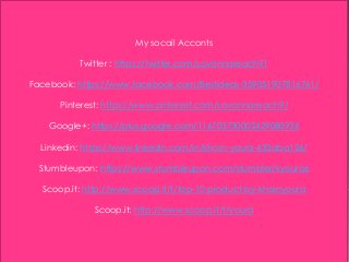 My socail Acconts
Twitter : https://twitter.com/sovannareach91
Facebook: https://www.facebook.com/Bestideas-359051907816761/
Pinterest: https://www.pinterest.com/sovannareach9/
Google+: https://plus.google.com/116703730002429080936
Linkedin: https://www.linkedin.com/in/khorn-youra-432aba126/
Stumbleupon: https://www.stumbleupon.com/stumbler/kyoura6
Scoop.it: http://www.scoop.it/t/top-10-product-by-khornyoura
Scoop.it: http://www.scoop.it/t/youra
 