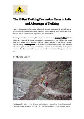 The 10 Best Trekking Destination Places in India
and Advantages of Trekking
These 10 classic treks are for serious walkers. All of them require a sturdy pair of lungs, fit
legs and a good amount of preparation. However, if you choose to go on any of these trails
then you will be rewarded with experiences that last a lifetime.
Trekking is one of the most enjoyable activities that tourists on adventure holidays like to
indulge in. But little do people realize that a strenuous activity like trekking also comes
along with several health benefits. Climbing, dodging boulders or running is common
while on hiking or trekking tours. Such physical activities eventually help shed unwanted
flab around girth or other areas which makes a trekker far healthier than he may have
ever been. For those who wish to derive the same benefits, India trekking tour is a must
try.

 Markha Valley

Markha valley takes you in fabulous and attractive views of the Great Himalayan. It
has gigantic rock pinnacles, beetling cliffs, slender defiles and prayer-flagged passes.

 